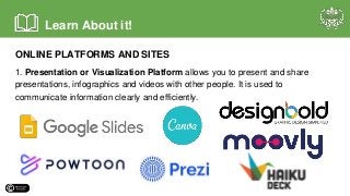 ONLINE PLATFORMS AND SITES
1. Presentation or Visualization Platform allows you to present and share
presentations, infographics and videos with other people. It is used to
communicate information clearly and efficiently.
Learn About it!
 