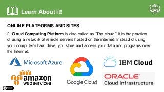 ONLINE PLATFORMS AND SITES
2. Cloud Computing Platform is also called as “The cloud.” It is the practice
of using a network of remote servers hosted on the internet. Instead of using
your computer’s hard drive, you store and access your data and programs over
the Internet.
Learn About it!
 