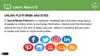ONLINE PLATFORMS AND SITES
5. Social Media Platform is a computer-mediated tools that allow large group
of people to create, share or exchange information, interest and the information
shared can be in the form of ideas, pictures, videos or anything that you want
to create and share to virtual communities.
Learn About it!
 