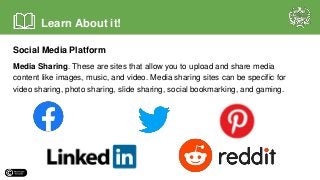 Social Media Platform
Media Sharing. These are sites that allow you to upload and share media
content like images, music, and video. Media sharing sites can be specific for
video sharing, photo sharing, slide sharing, social bookmarking, and gaming.
Learn About it!
 