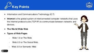 ● Information and Communications Technology (ICT)
● Internet is the global system of interconnected computer networks that uses
the Internet protocol suite (TCP/IP) to communicate between networks and
devices.
● The World Wide Web
● Types of Web Pages
○ Web 1.0 or The Web
○ Web 2.0 or The Social Web.
○ Web 3.0 or Semantic Web
Key Points
 