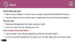 How to take your quiz:
 Make sure you Register in Quizizz.com as student Using GOOGLE/BENILDE Account.
 Use your Real First name and Surname In Registration. So you Will be graded directly.
You can also:
 Download the Application then login using your email.
 If you can’t enter the quiz, Please advice me.
Go to Google Classroom Week 1
 Input the code in your Quizizz application or click the link Under QUIZ 1.
 It’s Ok if you exit the application or browser, you can enter again just use the same code.
Quiz
 