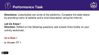 Directions: Listed below are some of the platforms. Complete the table below
by providing name of website and a short description using the internet.
Let Us Know!
Direction: Reflect on the following questions and answer them briefly on your
activity worksheet.
Go to Week 1
to Answer PT 1
Performance Task
 
