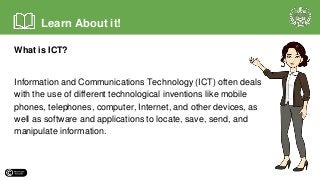 What is ICT?
Information and Communications Technology (ICT) often deals
with the use of different technological inventions like mobile
phones, telephones, computer, Internet, and other devices, as
well as software and applications to locate, save, send, and
manipulate information.
Learn About it!
 
