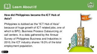 How did Philippines became the ICT Hub of
Asia?
Philippines is dubbed as the “ICT Hub of Asia”
because of huge growth of ICT related jobs, one of
which is BPO, Business Process Outsourcing, or
call centers. In a data gathered by the Annual
Survey of Philippines Business and Industries in
2010, the ICT industry shares 19.3% of the total
employment population.
Learn About it!
 
