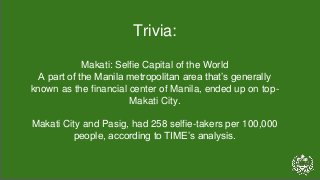 Trivia:
Makati: Selfie Capital of the World
A part of the Manila metropolitan area that’s generally
known as the financial center of Manila, ended up on top-
Makati City.
Makati City and Pasig, had 258 selfie-takers per 100,000
people, according to TIME’s analysis.
 