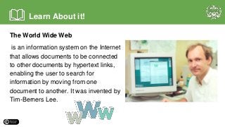 The World Wide Web
is an information system on the Internet
that allows documents to be connected
to other documents by hypertext links,
enabling the user to search for
information by moving from one
document to another. It was invented by
Tim-Berners Lee.
Learn About it!
 
