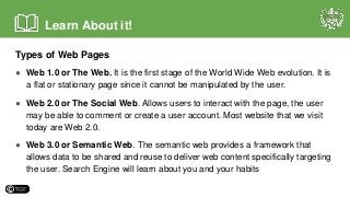 Types of Web Pages
● Web 1.0 or The Web. It is the first stage of the World Wide Web evolution. It is
a flat or stationary page since it cannot be manipulated by the user.
● Web 2.0 or The Social Web. Allows users to interact with the page, the user
may be able to comment or create a user account. Most website that we visit
today are Web 2.0.
● Web 3.0 or Semantic Web. The semantic web provides a framework that
allows data to be shared and reuse to deliver web content specifically targeting
the user. Search Engine will learn about you and your habits
Learn About it!
 