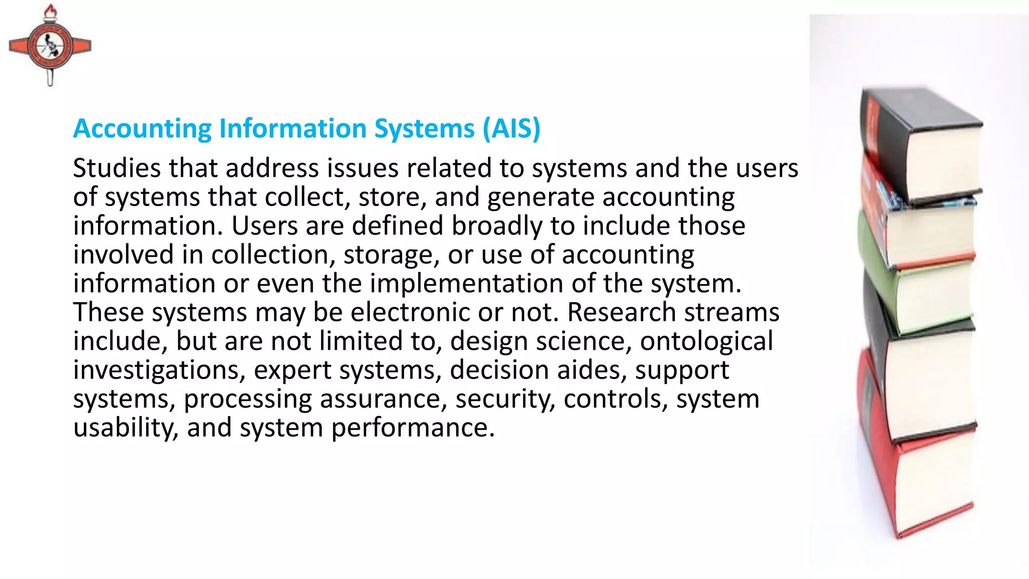 Accounting Information Systems (AIS)
Studies that address issues related to systems and the users
of systems that collect, store, and generate accounting
information. Users are defined broadly to include those
involved in collection, storage, or use of accounting
information or even the implementation of the system.
These systems may be electronic or not. Research streams
include, but are not limited to, design science, ontological
investigations, expert systems, decision aides, support
systems, processing assurance, security, controls, system
usability, and system performance.
 