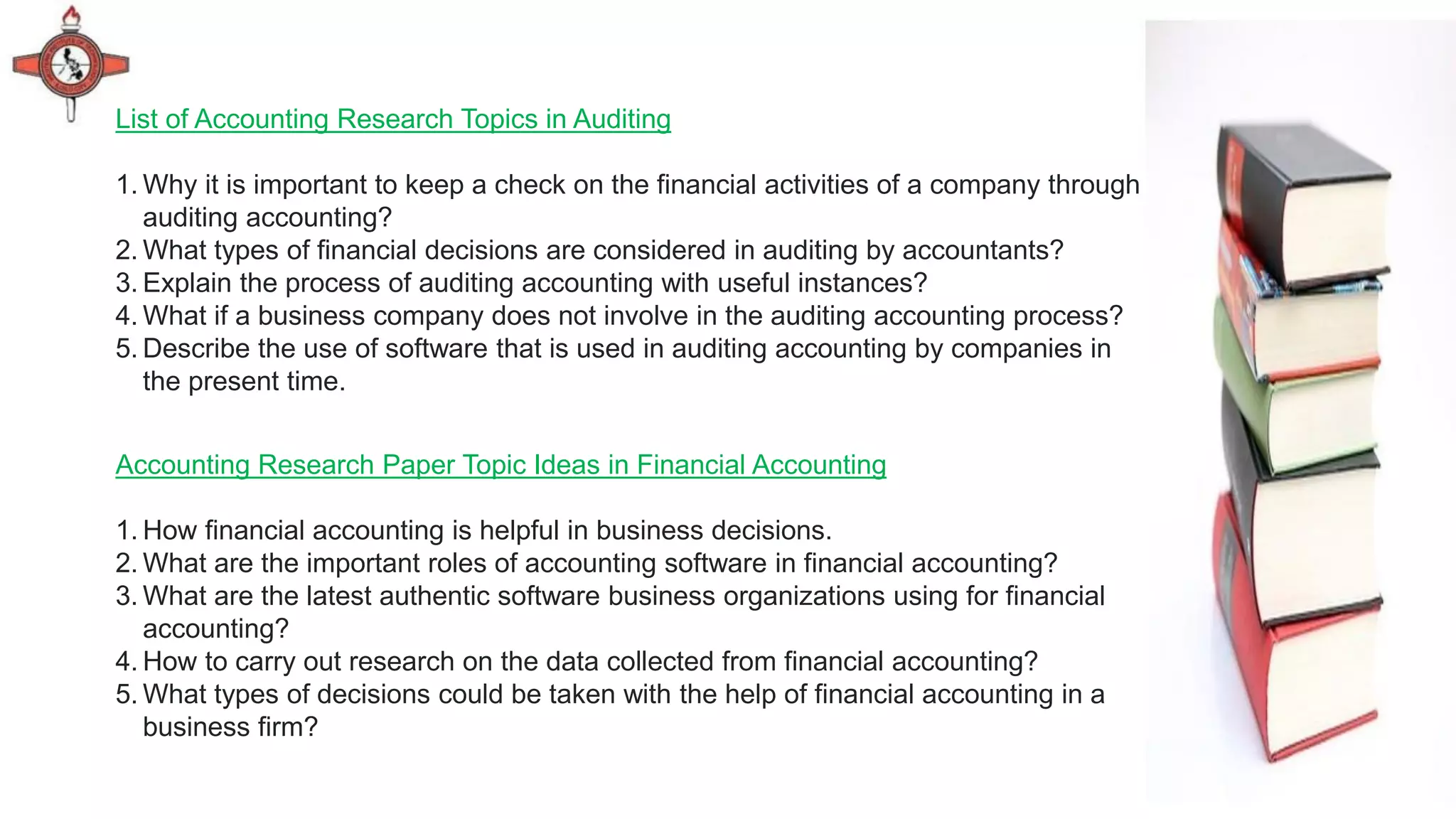 Accounting Research Paper Topic Ideas in Financial Accounting
1. How financial accounting is helpful in business decisions.
2. What are the important roles of accounting software in financial accounting?
3. What are the latest authentic software business organizations using for financial
accounting?
4. How to carry out research on the data collected from financial accounting?
5. What types of decisions could be taken with the help of financial accounting in a
business firm?
List of Accounting Research Topics in Auditing
1. Why it is important to keep a check on the financial activities of a company through
auditing accounting?
2. What types of financial decisions are considered in auditing by accountants?
3. Explain the process of auditing accounting with useful instances?
4. What if a business company does not involve in the auditing accounting process?
5. Describe the use of software that is used in auditing accounting by companies in
the present time.
 