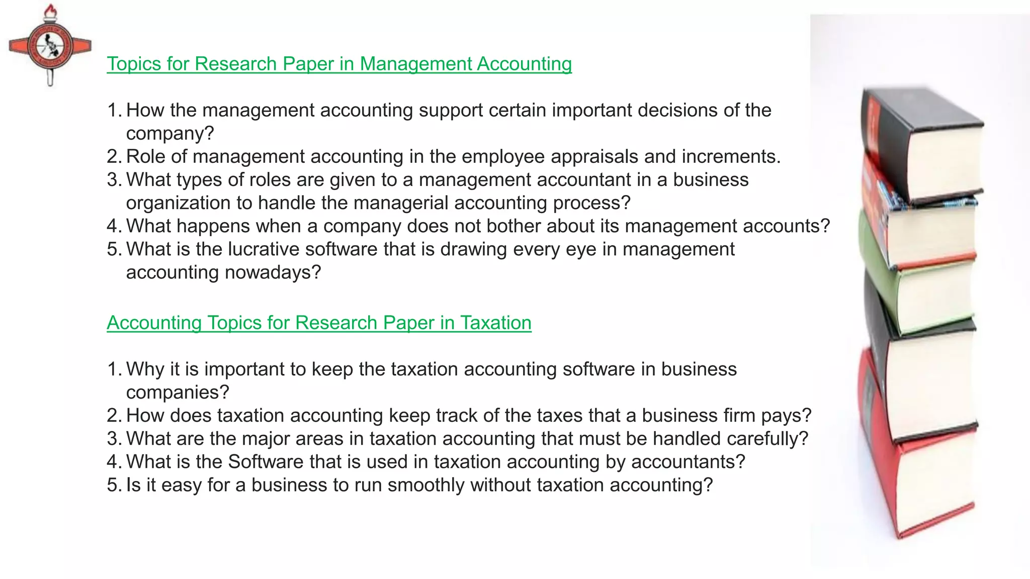 Topics for Research Paper in Management Accounting
1. How the management accounting support certain important decisions of the
company?
2. Role of management accounting in the employee appraisals and increments.
3. What types of roles are given to a management accountant in a business
organization to handle the managerial accounting process?
4. What happens when a company does not bother about its management accounts?
5. What is the lucrative software that is drawing every eye in management
accounting nowadays?
Accounting Topics for Research Paper in Taxation
1. Why it is important to keep the taxation accounting software in business
companies?
2. How does taxation accounting keep track of the taxes that a business firm pays?
3. What are the major areas in taxation accounting that must be handled carefully?
4. What is the Software that is used in taxation accounting by accountants?
5. Is it easy for a business to run smoothly without taxation accounting?
 