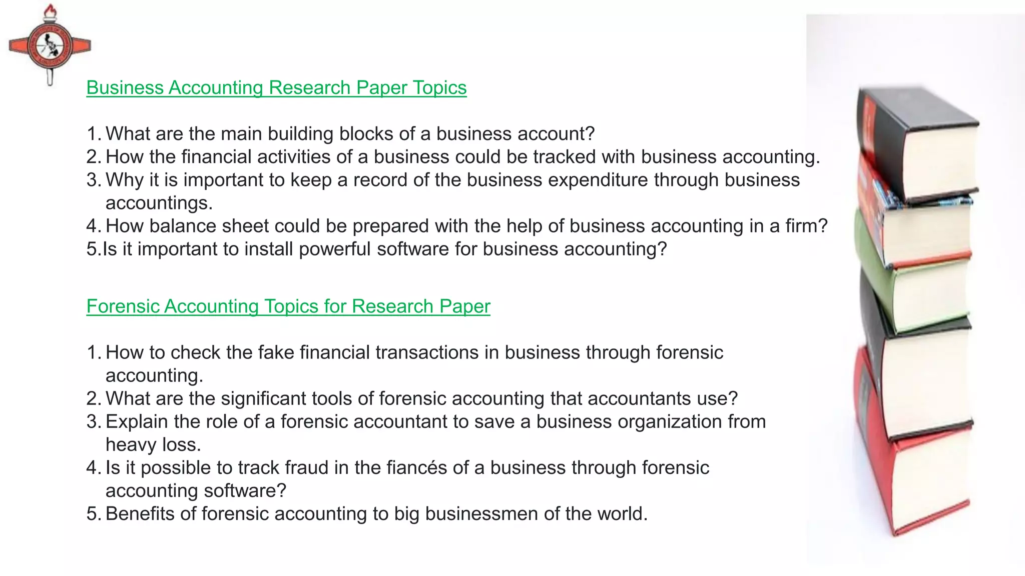 Forensic Accounting Topics for Research Paper
1. How to check the fake financial transactions in business through forensic
accounting.
2. What are the significant tools of forensic accounting that accountants use?
3. Explain the role of a forensic accountant to save a business organization from
heavy loss.
4. Is it possible to track fraud in the fiancés of a business through forensic
accounting software?
5. Benefits of forensic accounting to big businessmen of the world.
Business Accounting Research Paper Topics
1. What are the main building blocks of a business account?
2. How the financial activities of a business could be tracked with business accounting.
3. Why it is important to keep a record of the business expenditure through business
accountings.
4. How balance sheet could be prepared with the help of business accounting in a firm?
5.Is it important to install powerful software for business accounting?
 
