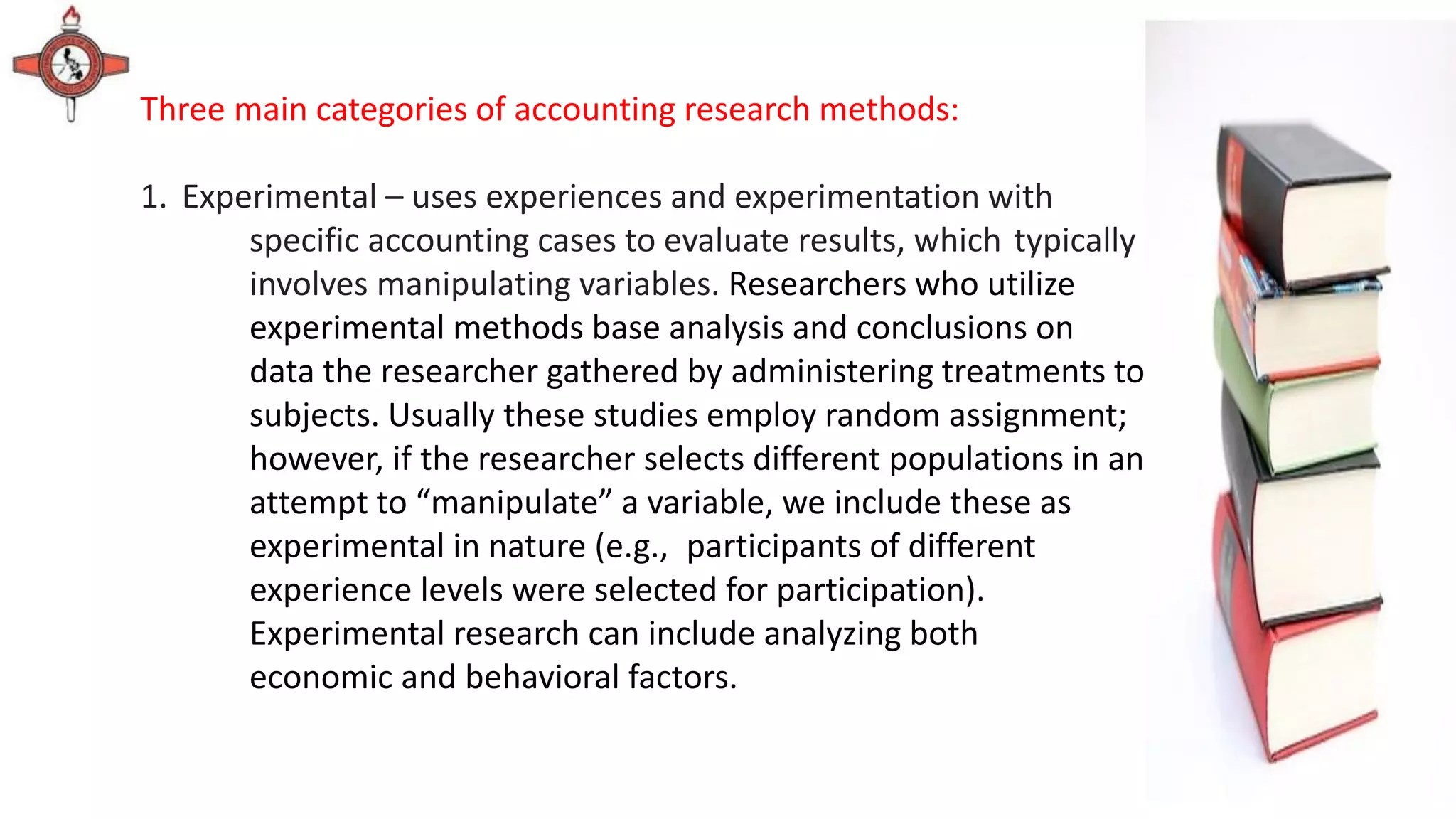 Three main categories of accounting research methods:
1. Experimental – uses experiences and experimentation with
specific accounting cases to evaluate results, which typically
involves manipulating variables. Researchers who utilize
experimental methods base analysis and conclusions on
data the researcher gathered by administering treatments to
subjects. Usually these studies employ random assignment;
however, if the researcher selects different populations in an
attempt to “manipulate” a variable, we include these as
experimental in nature (e.g., participants of different
experience levels were selected for participation).
Experimental research can include analyzing both
economic and behavioral factors.
 