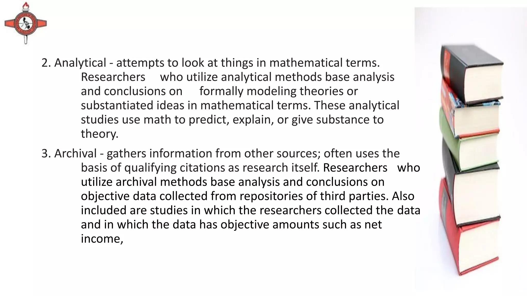 2. Analytical - attempts to look at things in mathematical terms.
Researchers who utilize analytical methods base analysis
and conclusions on formally modeling theories or
substantiated ideas in mathematical terms. These analytical
studies use math to predict, explain, or give substance to
theory.
3. Archival - gathers information from other sources; often uses the
basis of qualifying citations as research itself. Researchers who
utilize archival methods base analysis and conclusions on
objective data collected from repositories of third parties. Also
included are studies in which the researchers collected the data
and in which the data has objective amounts such as net
income,
 