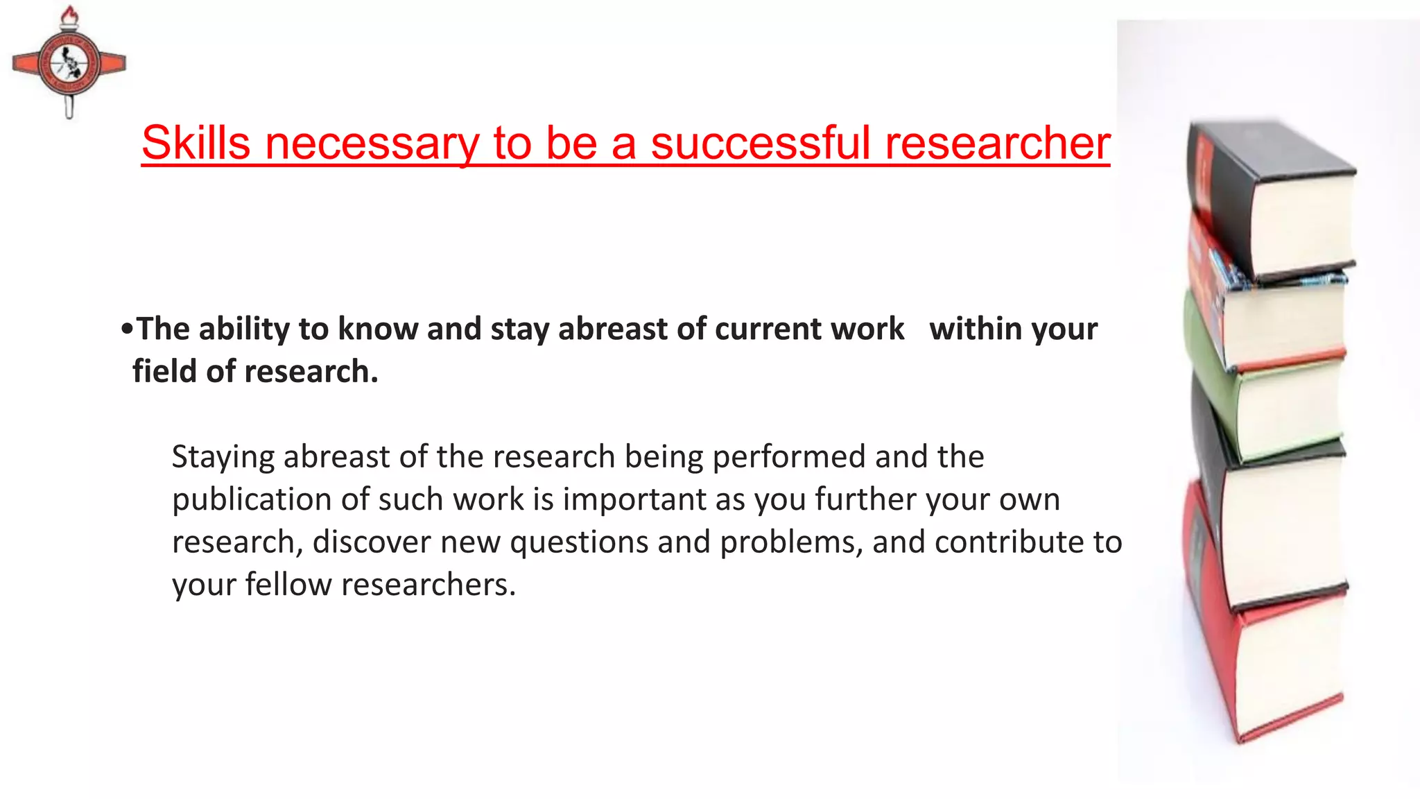 Skills necessary to be a successful researcher
•The ability to know and stay abreast of current work within your
field of research.
Staying abreast of the research being performed and the
publication of such work is important as you further your own
research, discover new questions and problems, and contribute to
your fellow researchers.
 