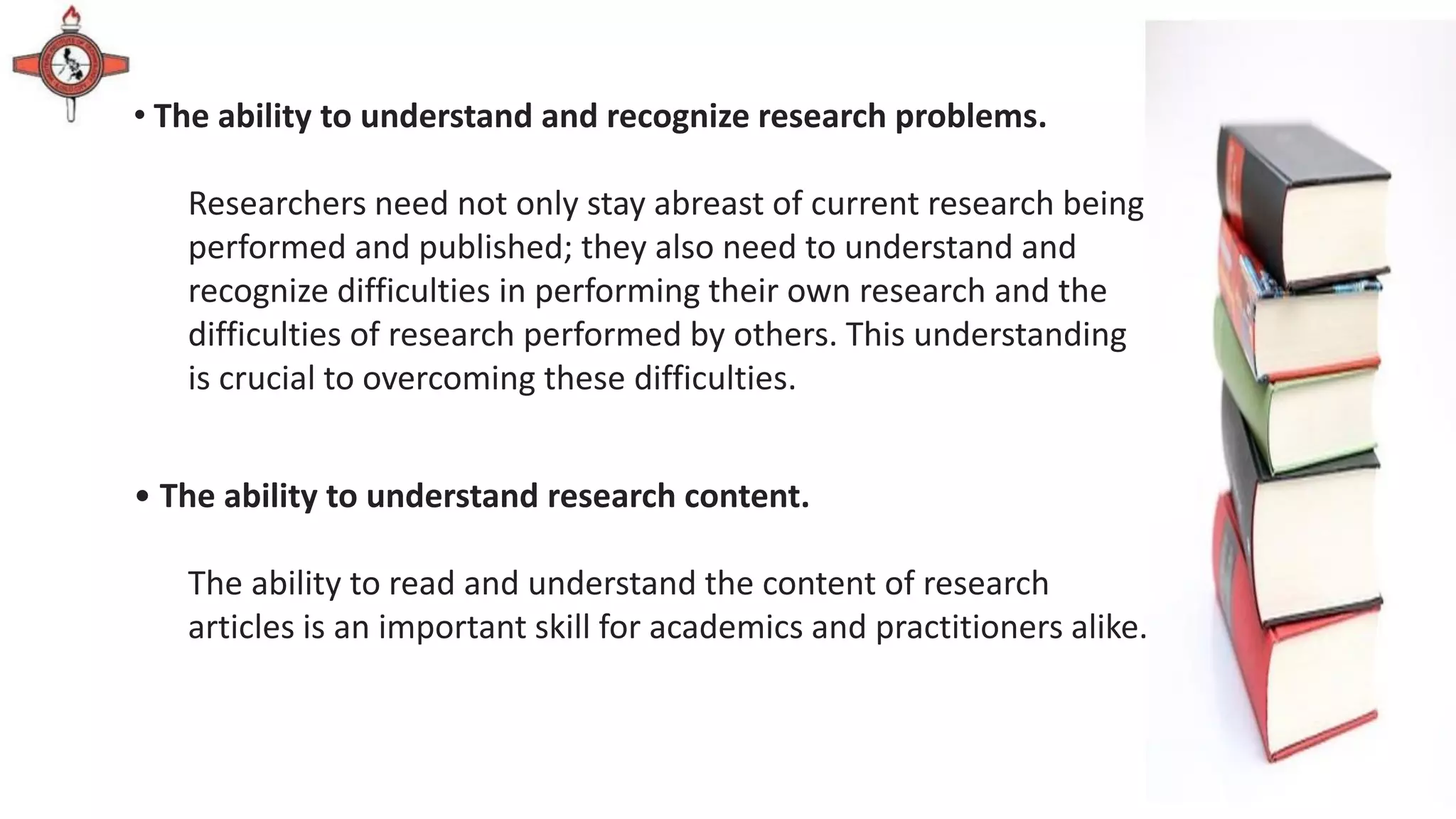 • The ability to understand and recognize research problems.
Researchers need not only stay abreast of current research being
performed and published; they also need to understand and
recognize difficulties in performing their own research and the
difficulties of research performed by others. This understanding
is crucial to overcoming these difficulties.
• The ability to understand research content.
The ability to read and understand the content of research
articles is an important skill for academics and practitioners alike.
 