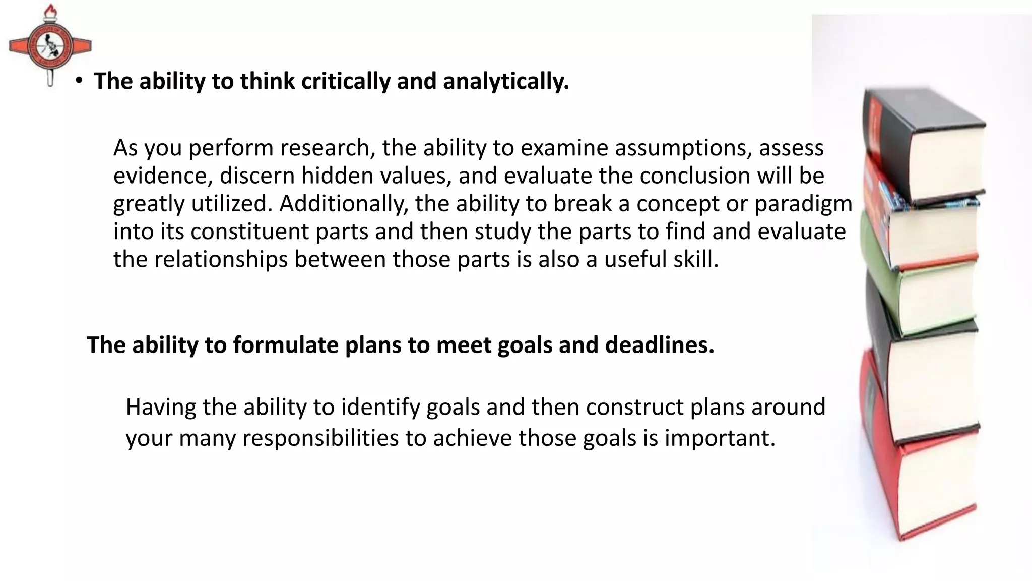 • The ability to think critically and analytically.
As you perform research, the ability to examine assumptions, assess
evidence, discern hidden values, and evaluate the conclusion will be
greatly utilized. Additionally, the ability to break a concept or paradigm
into its constituent parts and then study the parts to find and evaluate
the relationships between those parts is also a useful skill.
The ability to formulate plans to meet goals and deadlines.
Having the ability to identify goals and then construct plans around
your many responsibilities to achieve those goals is important.
 