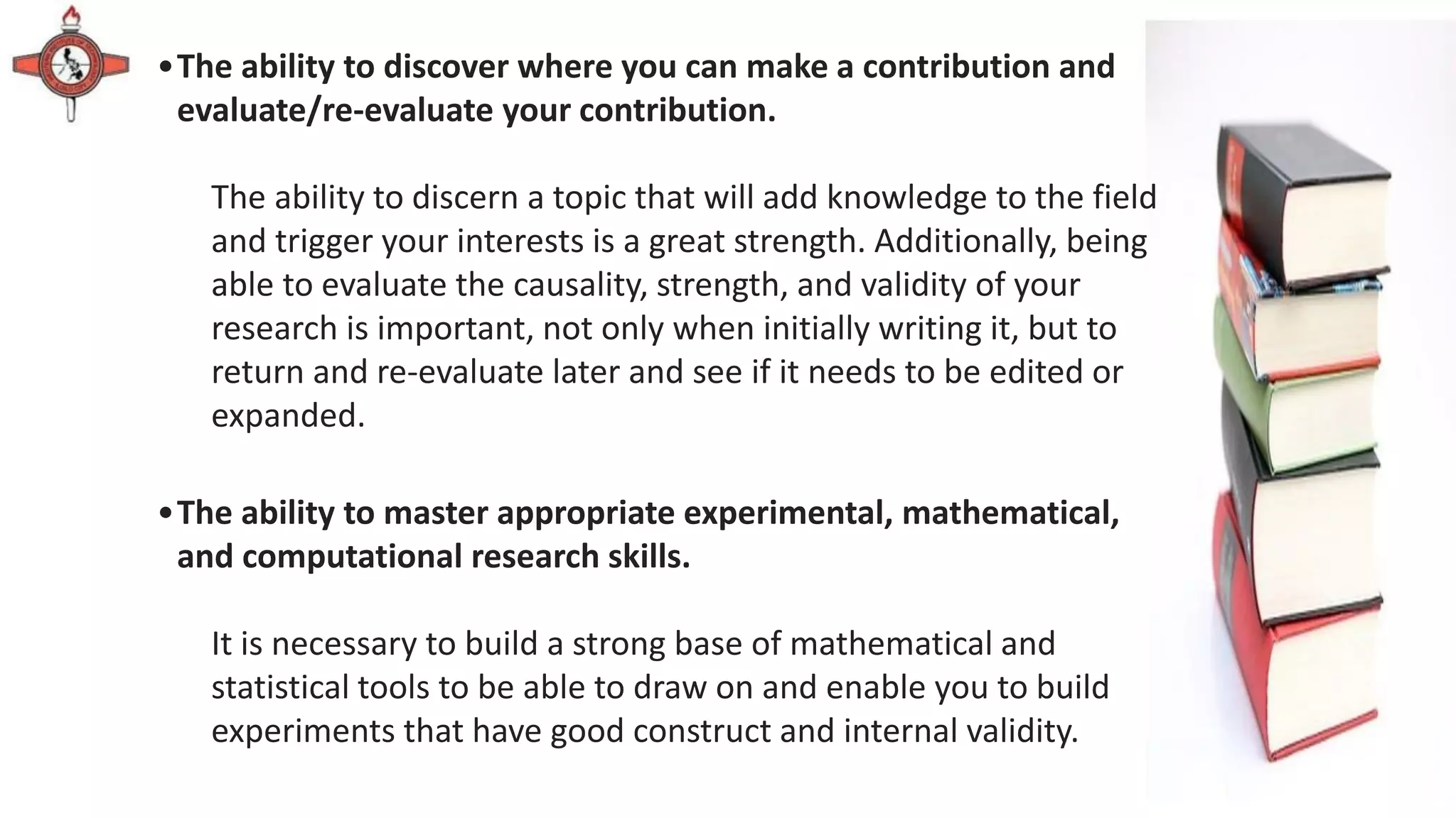 •The ability to discover where you can make a contribution and
evaluate/re-evaluate your contribution.
The ability to discern a topic that will add knowledge to the field
and trigger your interests is a great strength. Additionally, being
able to evaluate the causality, strength, and validity of your
research is important, not only when initially writing it, but to
return and re-evaluate later and see if it needs to be edited or
expanded.
•The ability to master appropriate experimental, mathematical,
and computational research skills.
It is necessary to build a strong base of mathematical and
statistical tools to be able to draw on and enable you to build
experiments that have good construct and internal validity.
 