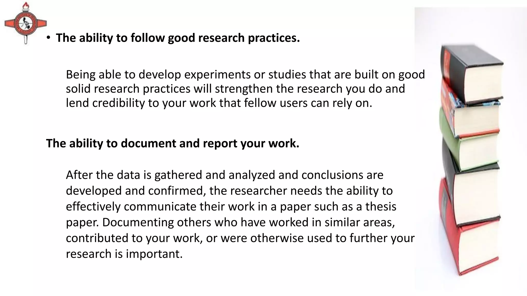 • The ability to follow good research practices.
Being able to develop experiments or studies that are built on good
solid research practices will strengthen the research you do and
lend credibility to your work that fellow users can rely on.
The ability to document and report your work.
After the data is gathered and analyzed and conclusions are
developed and confirmed, the researcher needs the ability to
effectively communicate their work in a paper such as a thesis
paper. Documenting others who have worked in similar areas,
contributed to your work, or were otherwise used to further your
research is important.
 