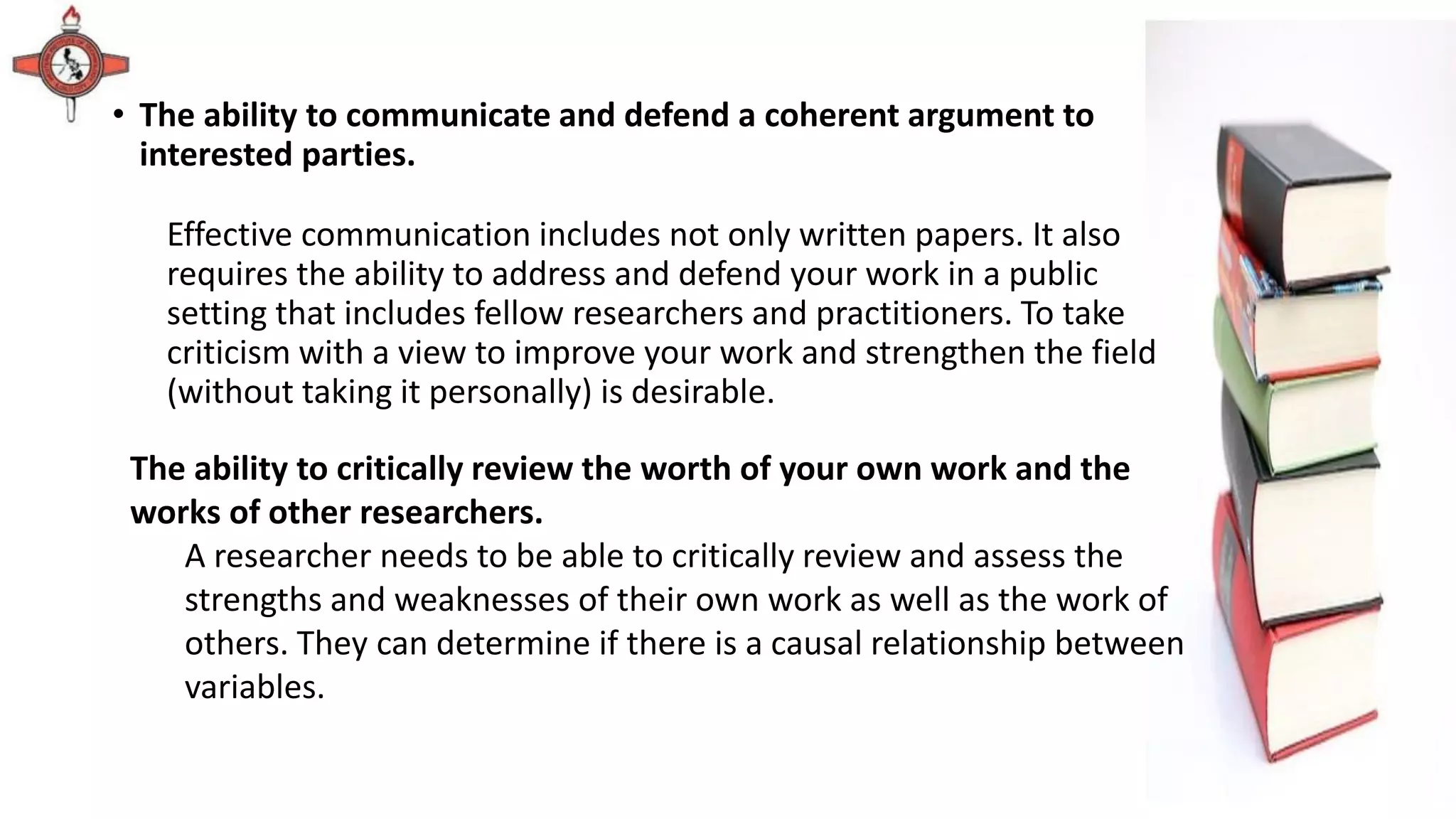 • The ability to communicate and defend a coherent argument to
interested parties.
Effective communication includes not only written papers. It also
requires the ability to address and defend your work in a public
setting that includes fellow researchers and practitioners. To take
criticism with a view to improve your work and strengthen the field
(without taking it personally) is desirable.
The ability to critically review the worth of your own work and the
works of other researchers.
A researcher needs to be able to critically review and assess the
strengths and weaknesses of their own work as well as the work of
others. They can determine if there is a causal relationship between
variables.
 