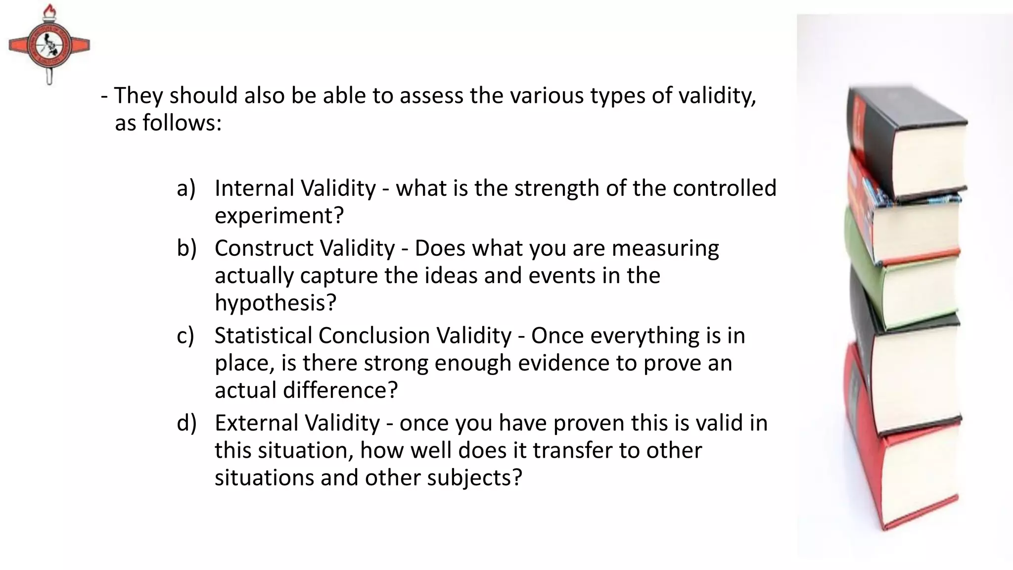 - They should also be able to assess the various types of validity,
as follows:
a) Internal Validity - what is the strength of the controlled
experiment?
b) Construct Validity - Does what you are measuring
actually capture the ideas and events in the
hypothesis?
c) Statistical Conclusion Validity - Once everything is in
place, is there strong enough evidence to prove an
actual difference?
d) External Validity - once you have proven this is valid in
this situation, how well does it transfer to other
situations and other subjects?
 