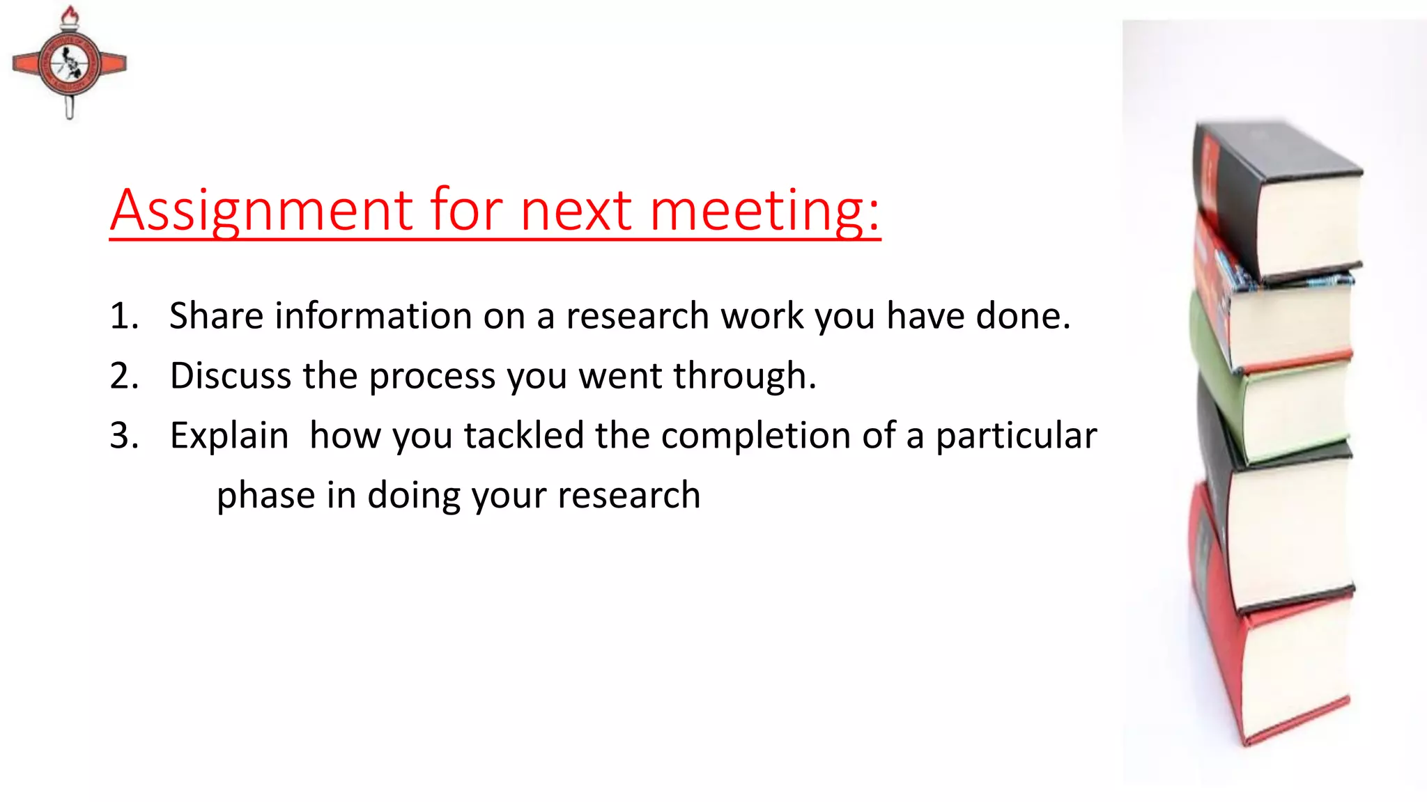 Assignment for next meeting:
1. Share information on a research work you have done.
2. Discuss the process you went through.
3. Explain how you tackled the completion of a particular
phase in doing your research
 