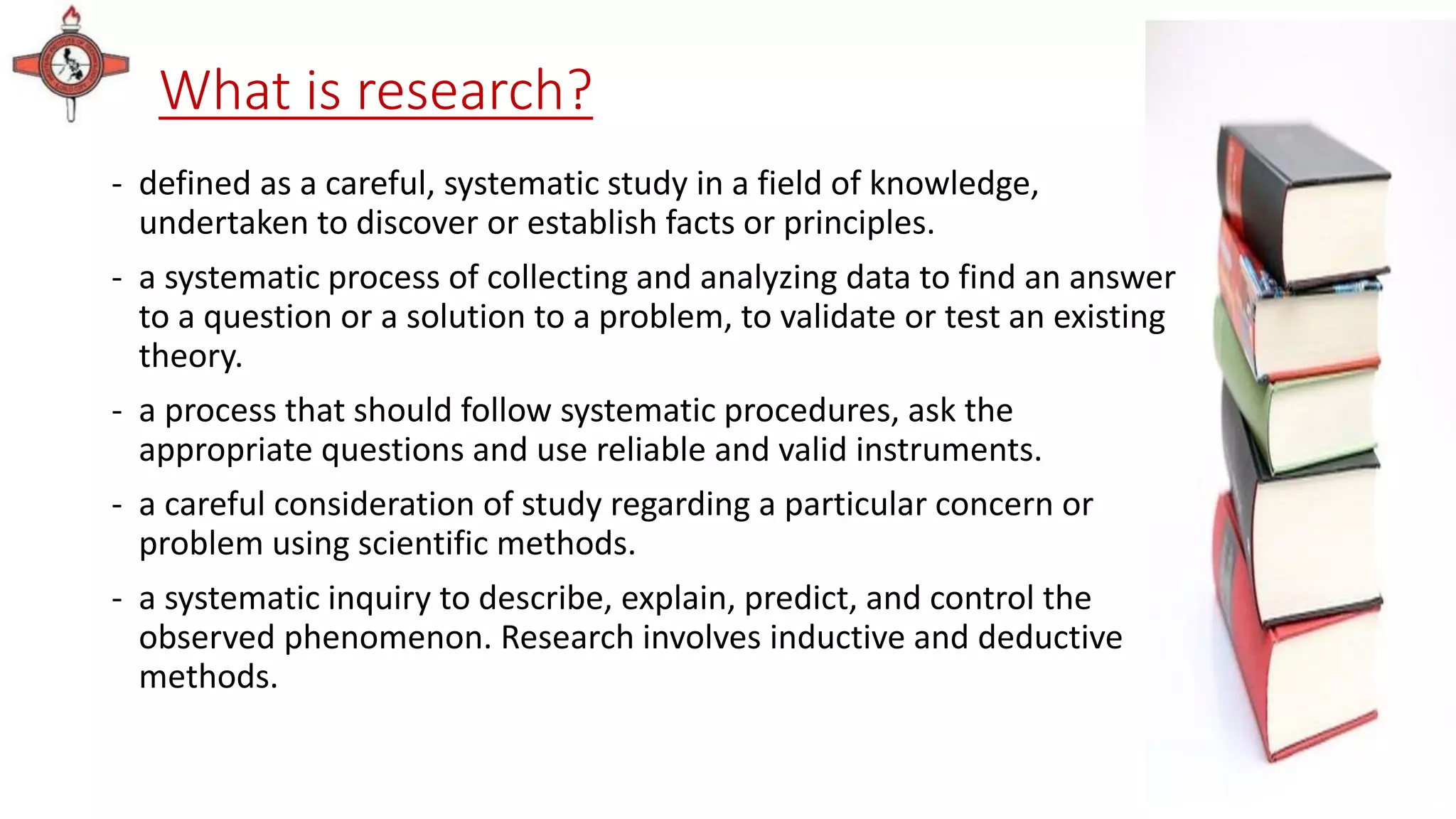 What is research?
- defined as a careful, systematic study in a field of knowledge,
undertaken to discover or establish facts or principles.
- a systematic process of collecting and analyzing data to find an answer
to a question or a solution to a problem, to validate or test an existing
theory.
- a process that should follow systematic procedures, ask the
appropriate questions and use reliable and valid instruments.
- a careful consideration of study regarding a particular concern or
problem using scientific methods.
- a systematic inquiry to describe, explain, predict, and control the
observed phenomenon. Research involves inductive and deductive
methods.
 