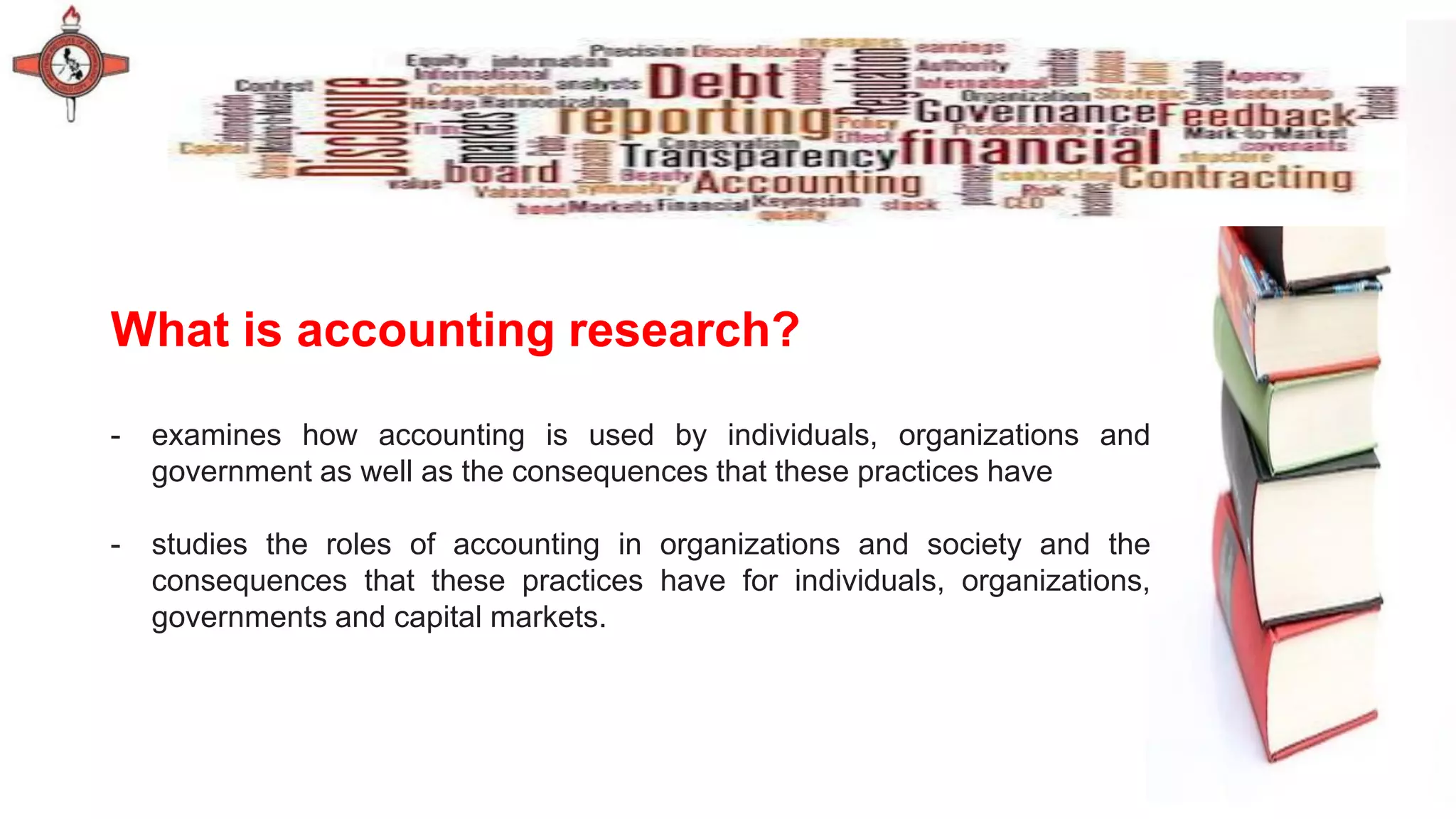 What is accounting research?
- examines how accounting is used by individuals, organizations and
government as well as the consequences that these practices have
- studies the roles of accounting in organizations and society and the
consequences that these practices have for individuals, organizations,
governments and capital markets.
 
