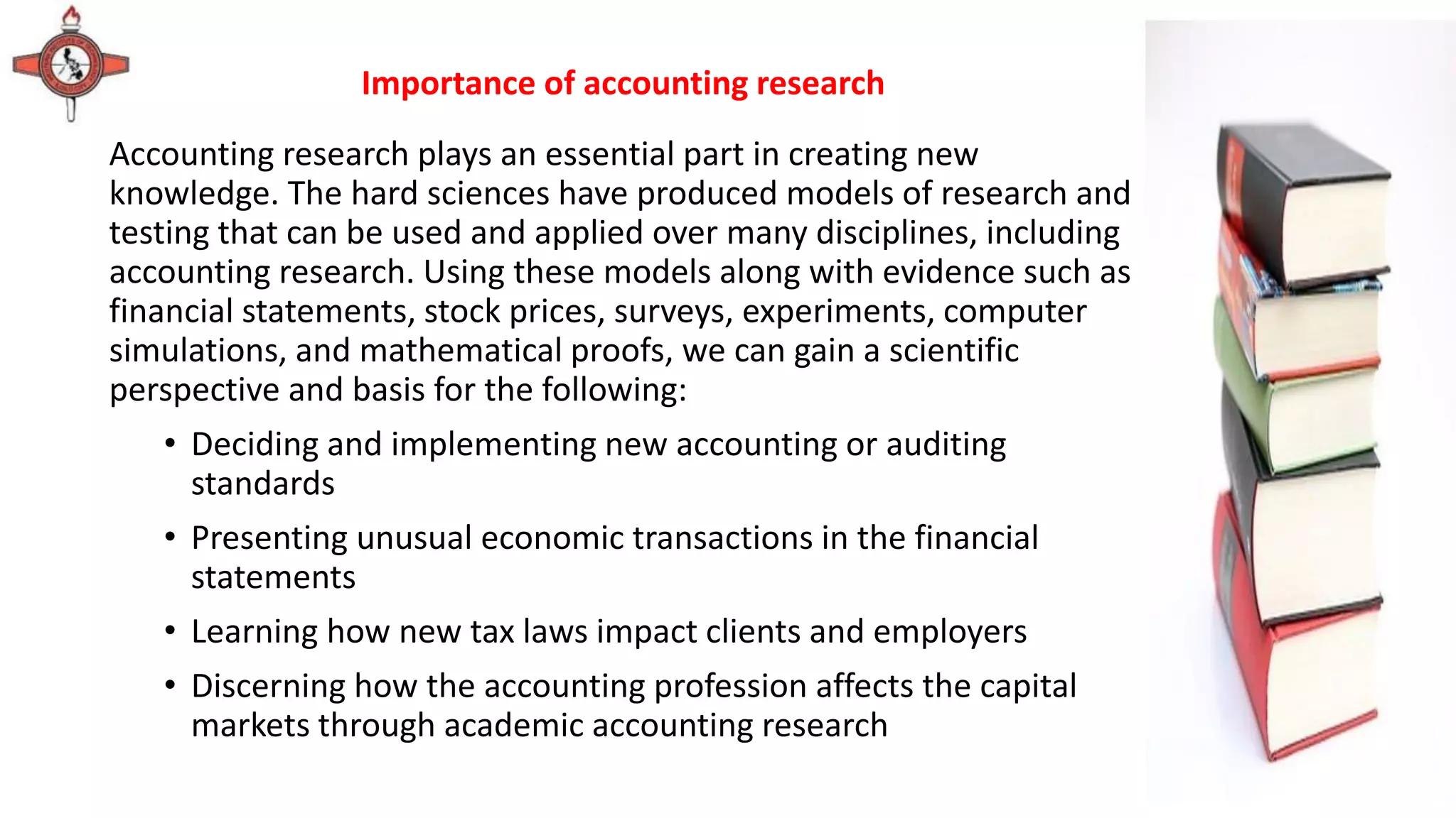 Accounting research plays an essential part in creating new
knowledge. The hard sciences have produced models of research and
testing that can be used and applied over many disciplines, including
accounting research. Using these models along with evidence such as
financial statements, stock prices, surveys, experiments, computer
simulations, and mathematical proofs, we can gain a scientific
perspective and basis for the following:
• Deciding and implementing new accounting or auditing
standards
• Presenting unusual economic transactions in the financial
statements
• Learning how new tax laws impact clients and employers
• Discerning how the accounting profession affects the capital
markets through academic accounting research
Importance of accounting research
 