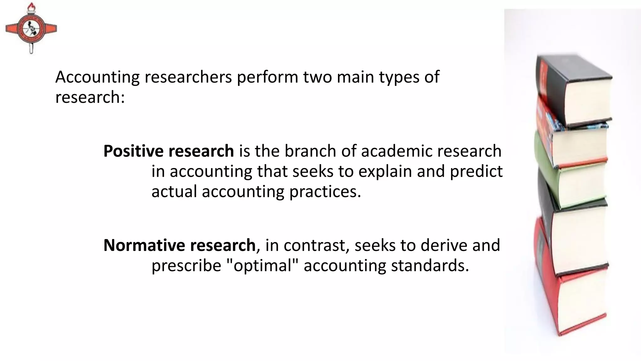 Accounting researchers perform two main types of
research:
Positive research is the branch of academic research
in accounting that seeks to explain and predict
actual accounting practices.
Normative research, in contrast, seeks to derive and
prescribe "optimal" accounting standards.
 