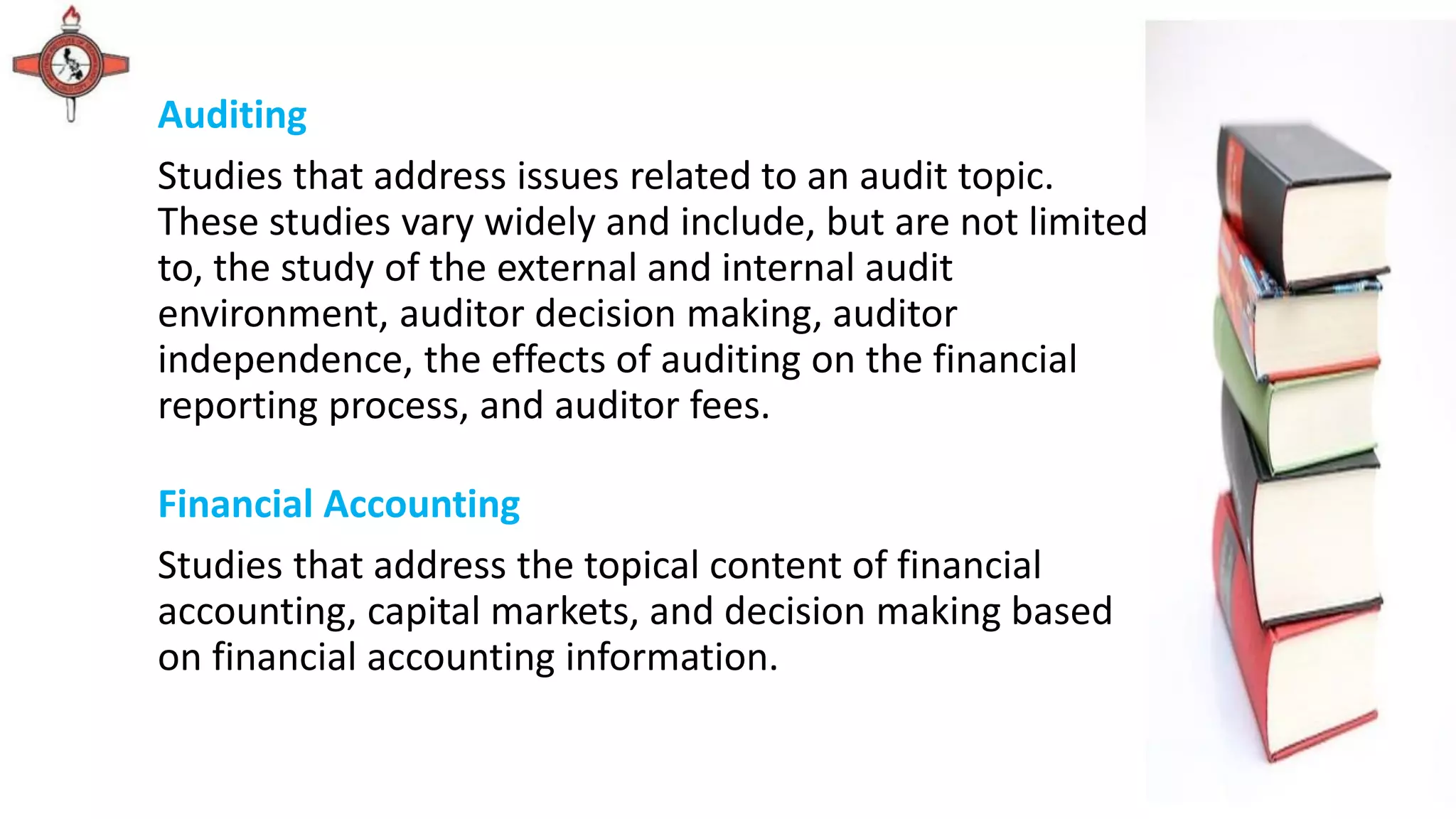 Auditing
Studies that address issues related to an audit topic.
These studies vary widely and include, but are not limited
to, the study of the external and internal audit
environment, auditor decision making, auditor
independence, the effects of auditing on the financial
reporting process, and auditor fees.
Financial Accounting
Studies that address the topical content of financial
accounting, capital markets, and decision making based
on financial accounting information.
 