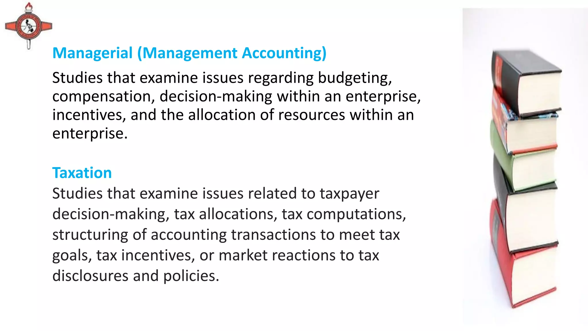 Managerial (Management Accounting)
Studies that examine issues regarding budgeting,
compensation, decision-making within an enterprise,
incentives, and the allocation of resources within an
enterprise.
Taxation
Studies that examine issues related to taxpayer
decision-making, tax allocations, tax computations,
structuring of accounting transactions to meet tax
goals, tax incentives, or market reactions to tax
disclosures and policies.
 