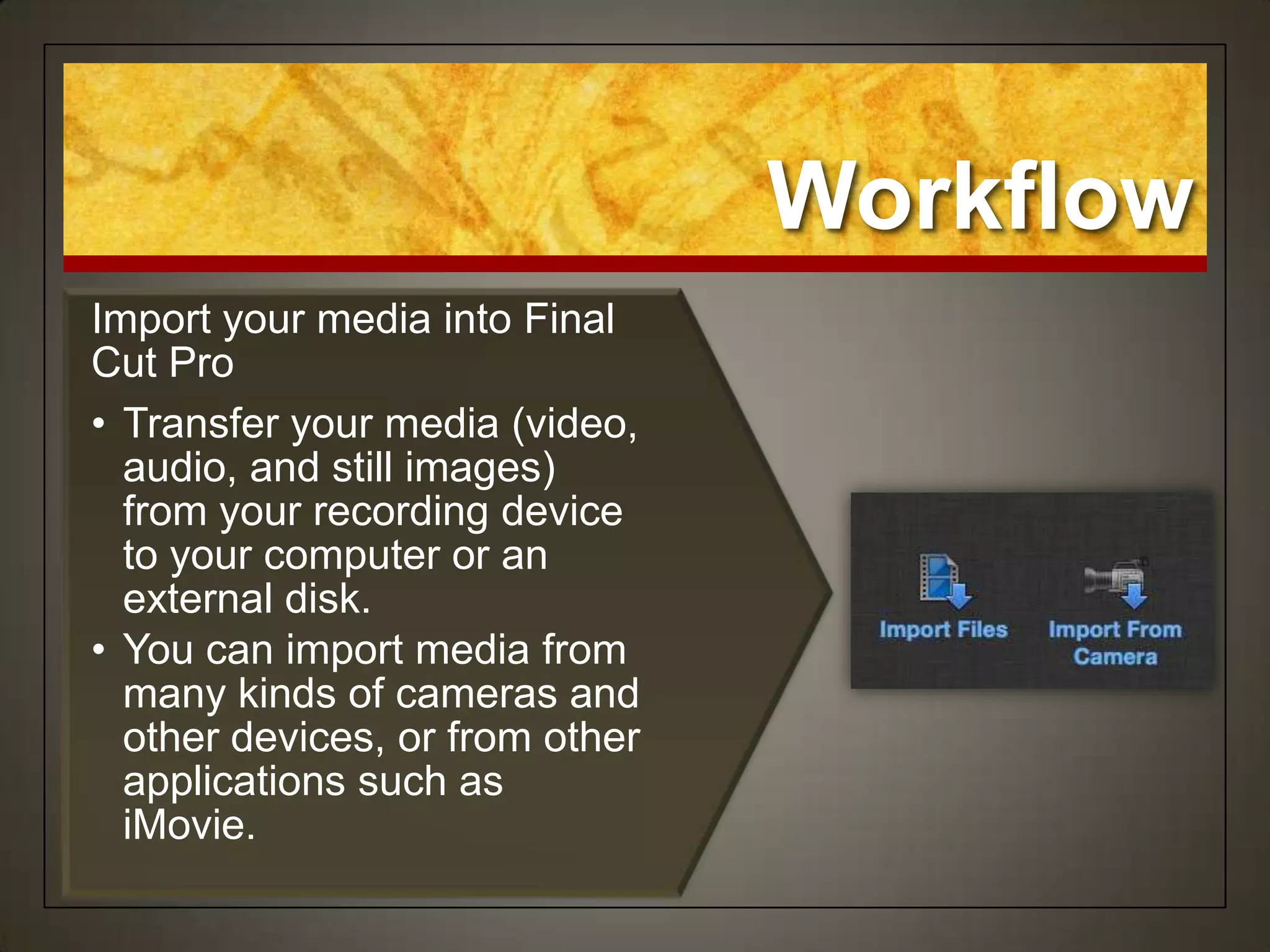 Workflow
Import your media into Final
Cut Pro
• Transfer your media (video,
  audio, and still images)
  from your recording device
  to your computer or an
  external disk.
• You can import media from
  many kinds of cameras and
  other devices, or from other
  applications such as
  iMovie.
 
