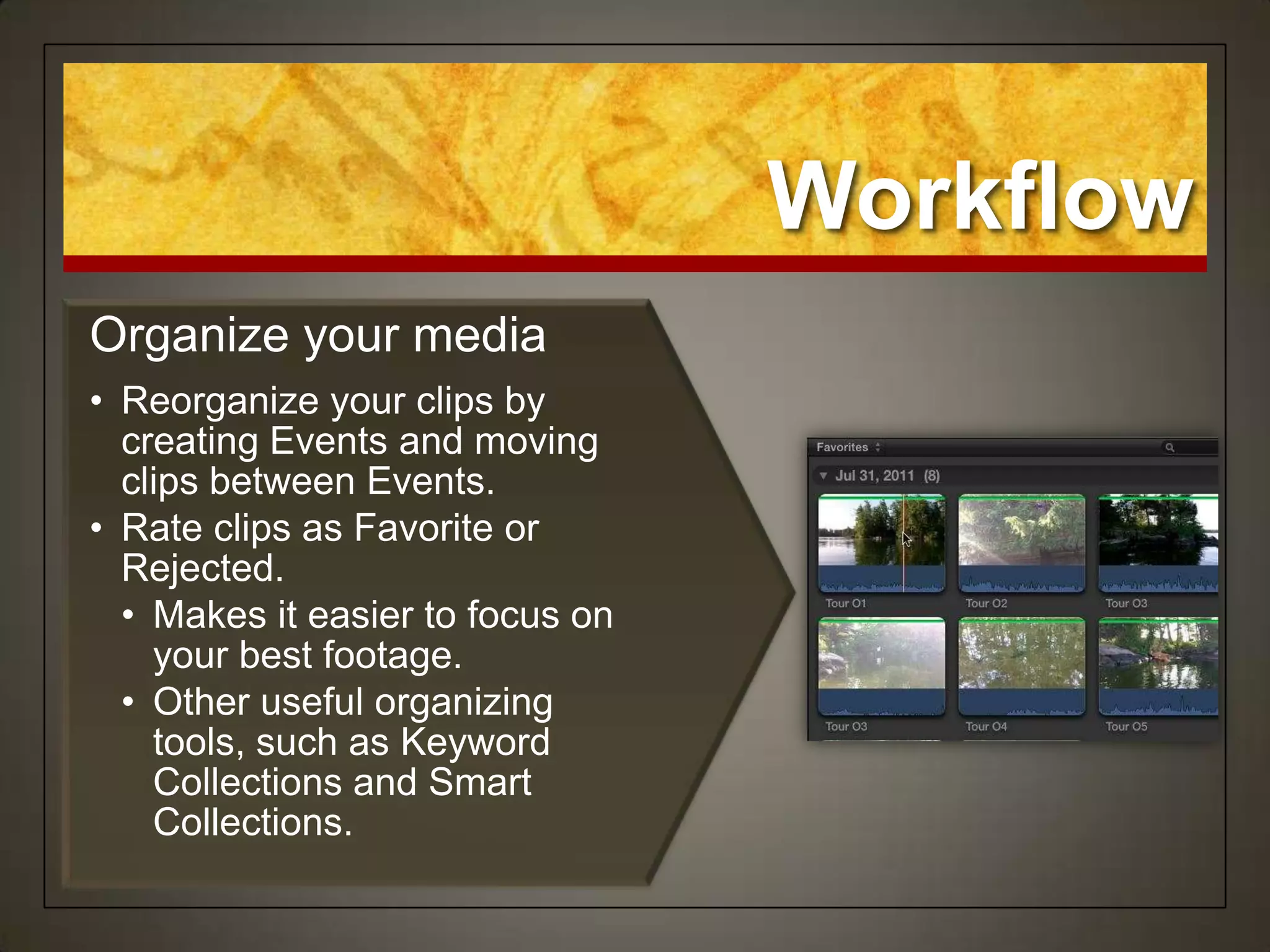 Workflow
Organize your media
• Reorganize your clips by
  creating Events and moving
  clips between Events.
• Rate clips as Favorite or
  Rejected.
  • Makes it easier to focus on
    your best footage.
  • Other useful organizing
    tools, such as Keyword
    Collections and Smart
    Collections.
 
