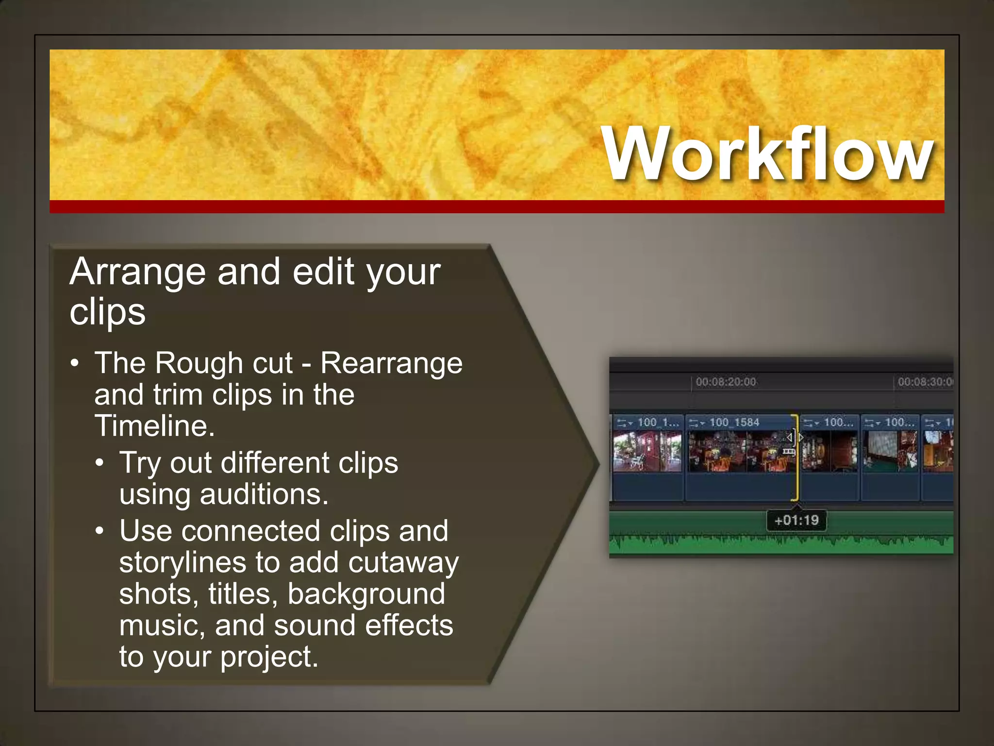 Workflow
Arrange and edit your
clips
• The Rough cut - Rearrange
  and trim clips in the
  Timeline.
  • Try out different clips
    using auditions.
  • Use connected clips and
    storylines to add cutaway
    shots, titles, background
    music, and sound effects
    to your project.
 