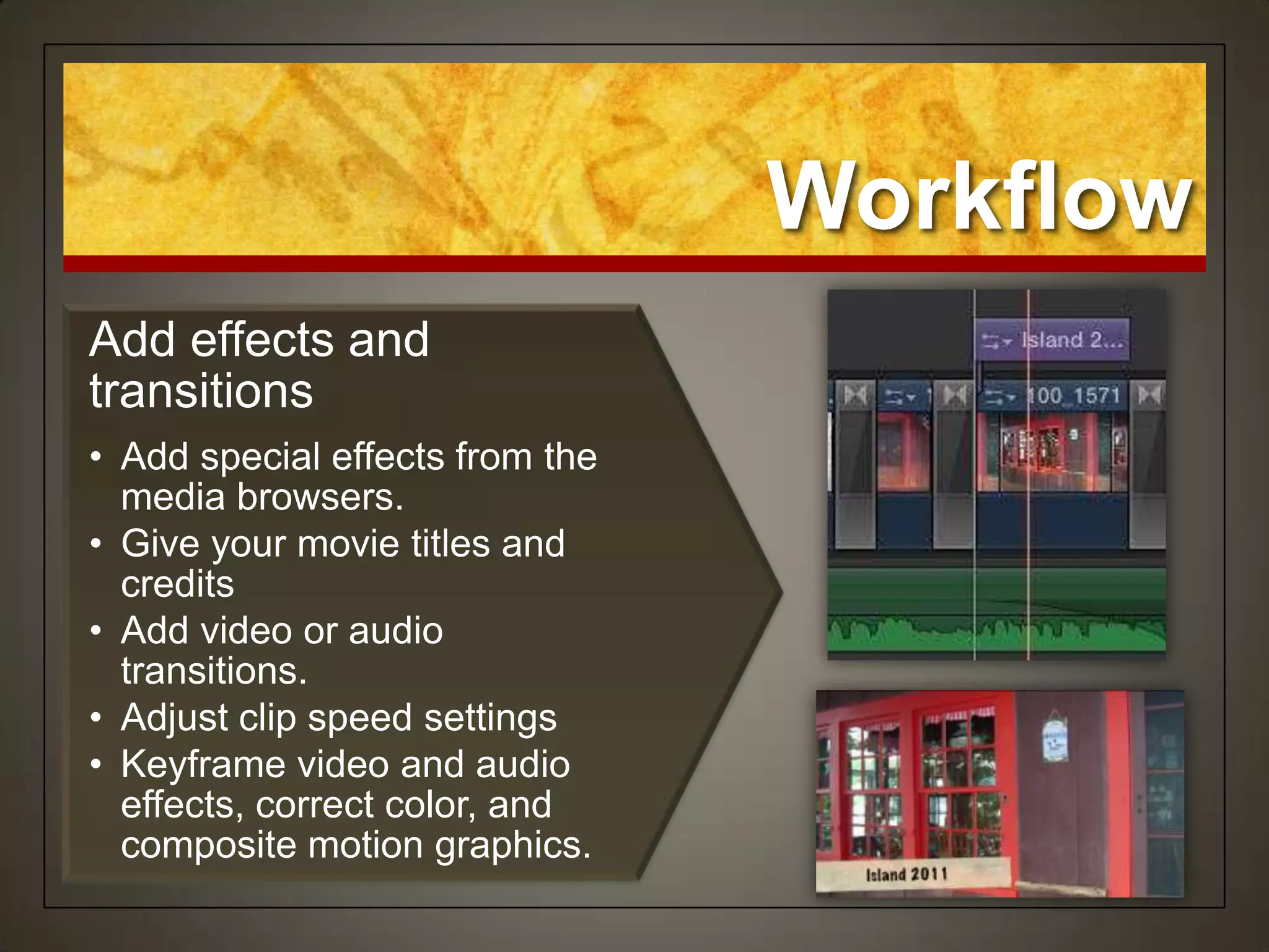 Workflow
Add effects and
transitions
• Add special effects from the
  media browsers.
• Give your movie titles and
  credits
• Add video or audio
  transitions.
• Adjust clip speed settings
• Keyframe video and audio
  effects, correct color, and
  composite motion graphics.
 