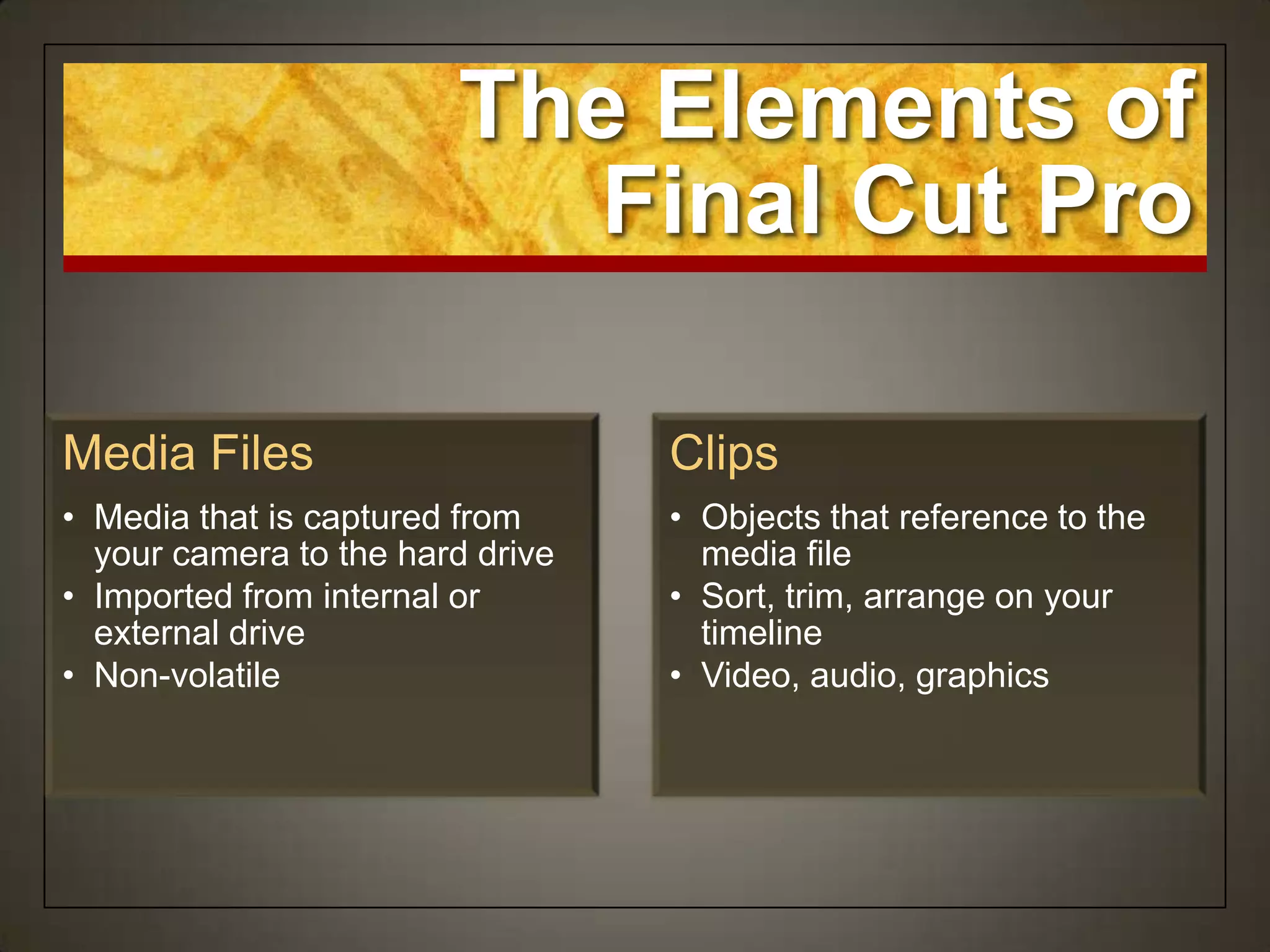 The Elements of
                          Final Cut Pro

Media Files                       Clips
• Media that is captured from     • Objects that reference to the
  your camera to the hard drive     media file
• Imported from internal or       • Sort, trim, arrange on your
  external drive                    timeline
• Non-volatile                    • Video, audio, graphics
 