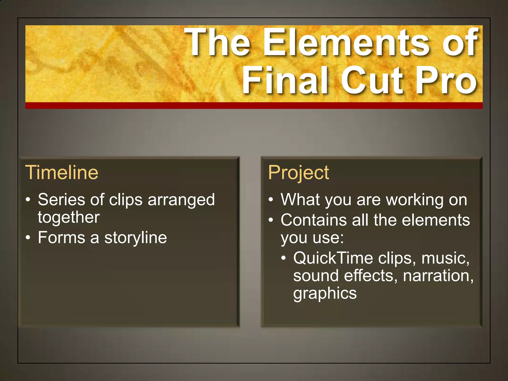 The Elements of
                       Final Cut Pro

Timeline                     Project
• Series of clips arranged   • What you are working on
  together                   • Contains all the elements
• Forms a storyline            you use:
                               • QuickTime clips, music,
                                 sound effects, narration,
                                 graphics
 