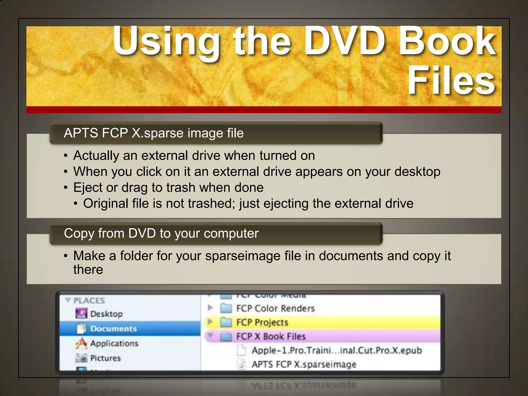 Using the DVD Book
                      Files
APTS FCP X.sparse image file
• Actually an external drive when turned on
• When you click on it an external drive appears on your desktop
• Eject or drag to trash when done
  • Original file is not trashed; just ejecting the external drive

Copy from DVD to your computer
• Make a folder for your sparseimage file in documents and copy it
  there
 