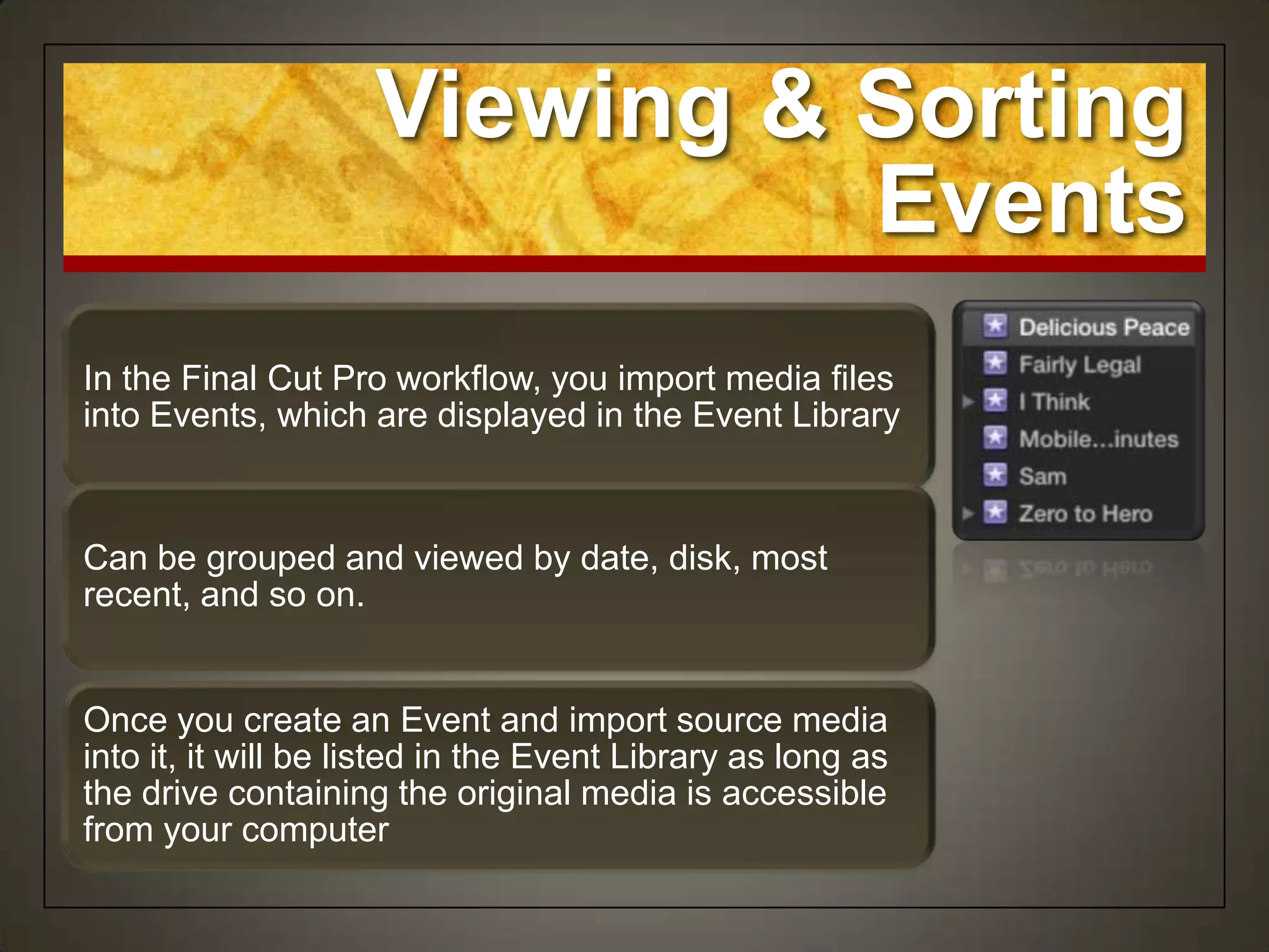 Viewing & Sorting
                               Events
In the Final Cut Pro workflow, you import media files
into Events, which are displayed in the Event Library



Can be grouped and viewed by date, disk, most
recent, and so on.


Once you create an Event and import source media
into it, it will be listed in the Event Library as long as
the drive containing the original media is accessible
from your computer
 