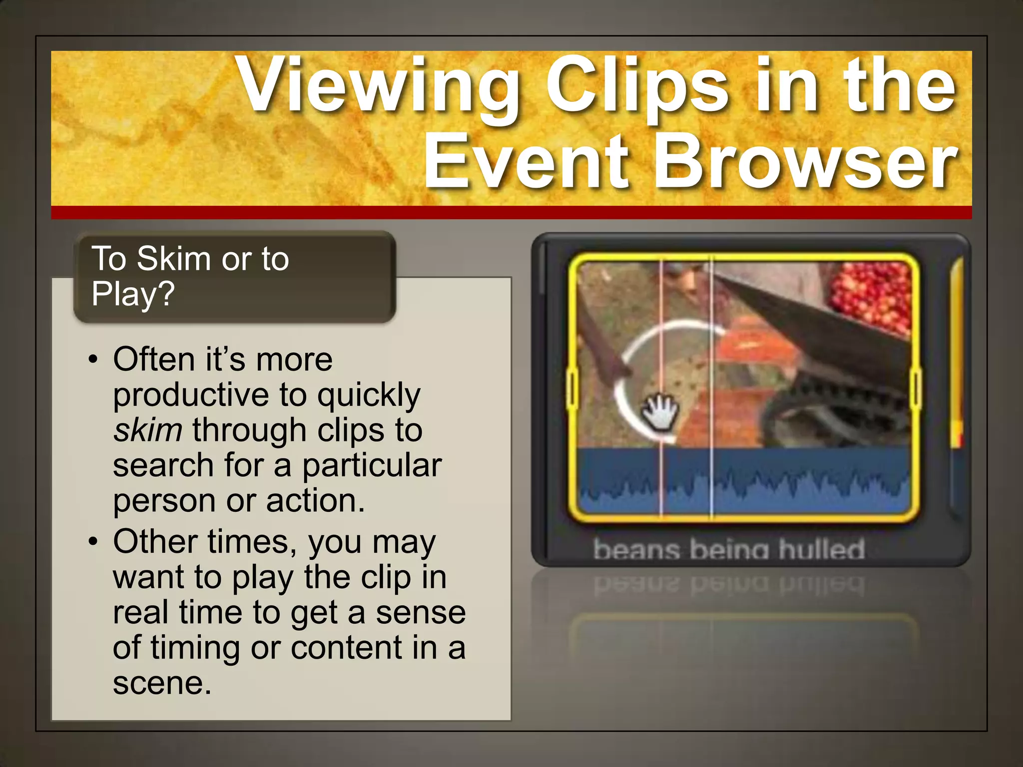 Viewing Clips in the
               Event Browser
To Skim or to
Play?
• Often it‟s more
  productive to quickly
  skim through clips to
  search for a particular
  person or action.
• Other times, you may
  want to play the clip in
  real time to get a sense
  of timing or content in a
  scene.
 