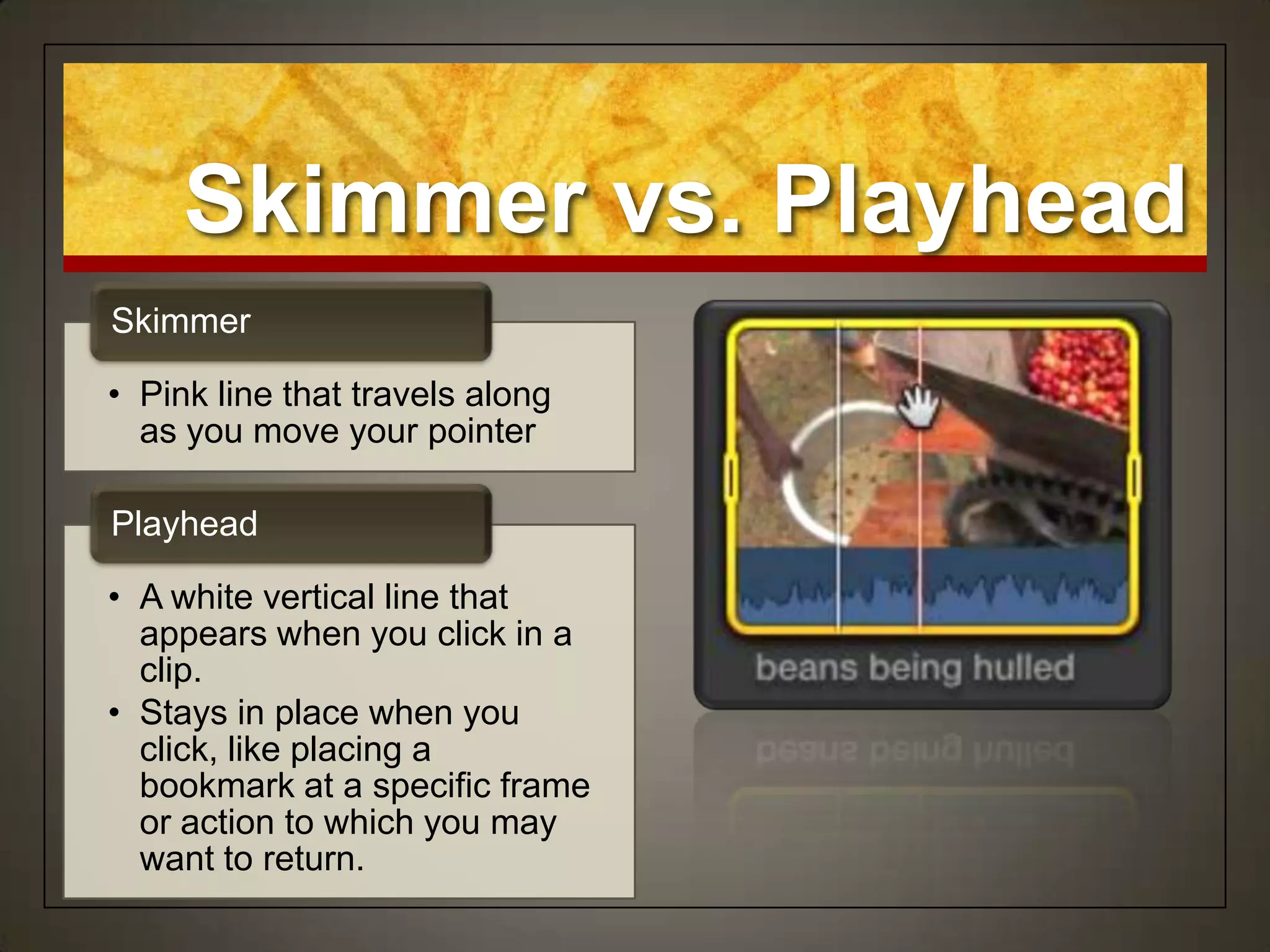 Skimmer vs. Playhead
Skimmer

• Pink line that travels along
  as you move your pointer

Playhead

• A white vertical line that
  appears when you click in a
  clip.
• Stays in place when you
  click, like placing a
  bookmark at a specific frame
  or action to which you may
  want to return.
 