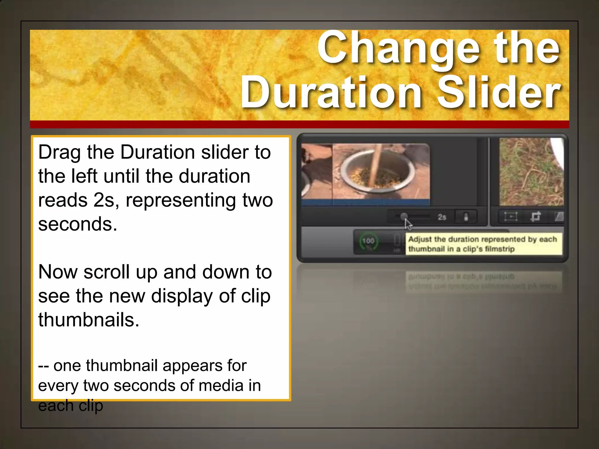 Change the
                          Duration Slider
Drag the Duration slider to
the left until the duration
reads 2s, representing two
seconds.

Now scroll up and down to
see the new display of clip
thumbnails.

-- one thumbnail appears for
every two seconds of media in
each clip
 