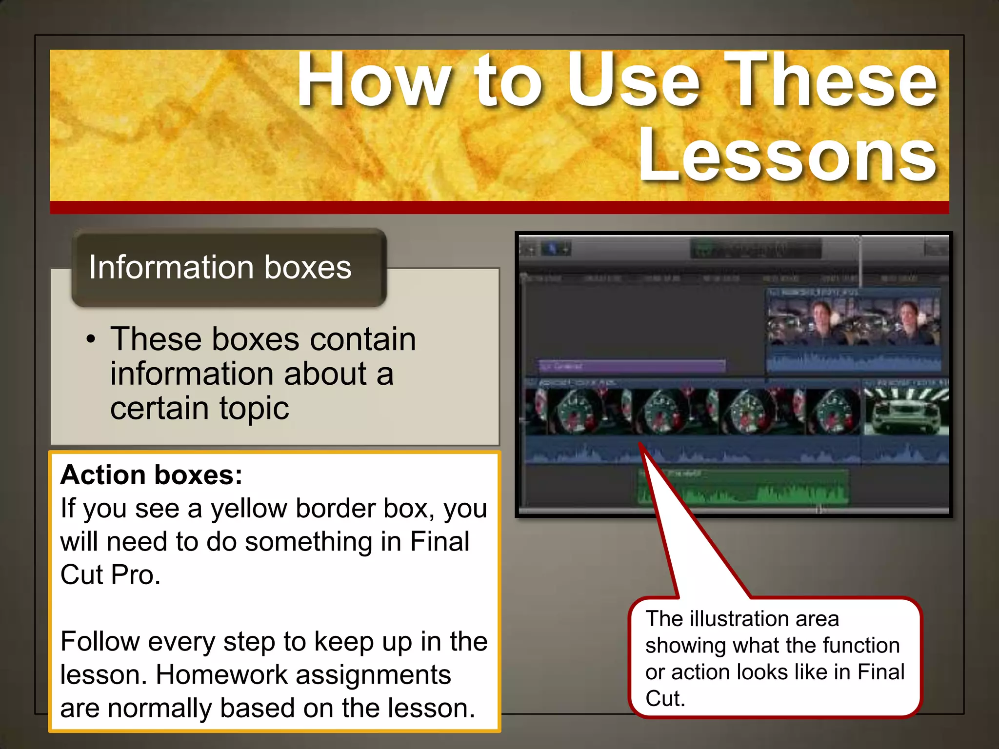 How to Use These
                           Lessons
  Information boxes

  • These boxes contain
    information about a
    certain topic
Action boxes:
If you see a yellow border box, you
will need to do something in Final
Cut Pro.
                                      The illustration area
Follow every step to keep up in the   showing what the function
lesson. Homework assignments          or action looks like in Final
                                      Cut.
are normally based on the lesson.
 