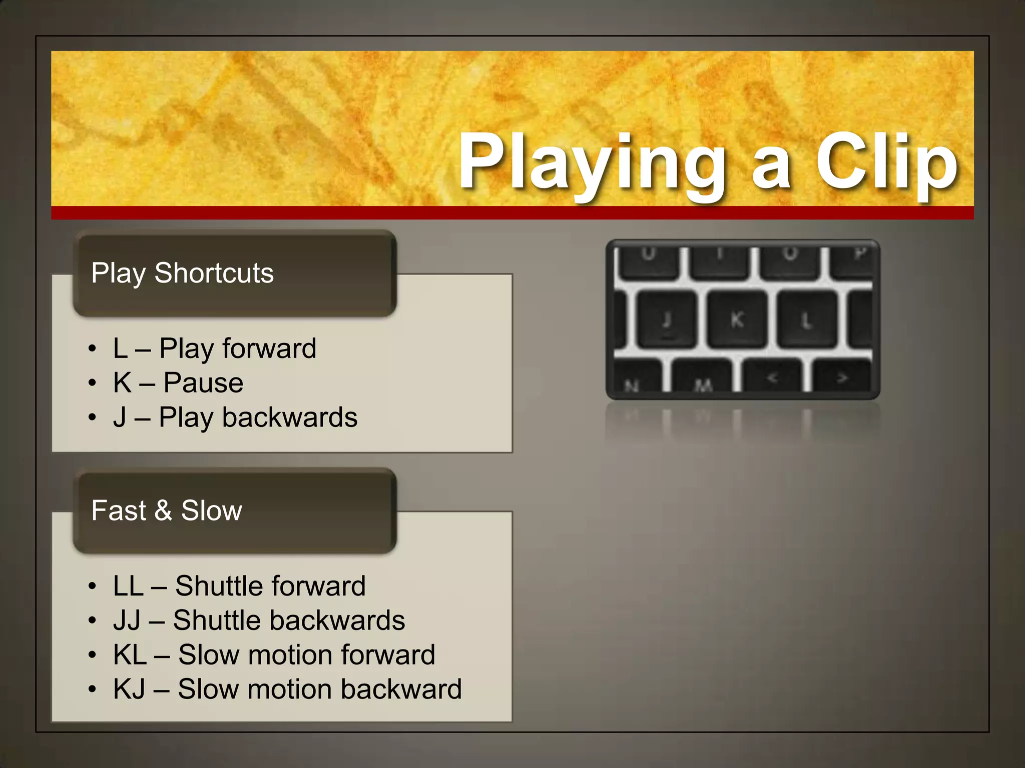 Playing a Clip
Play Shortcuts

• L – Play forward
• K – Pause
• J – Play backwards


Fast & Slow

•   LL – Shuttle forward
•   JJ – Shuttle backwards
•   KL – Slow motion forward
•   KJ – Slow motion backward
 