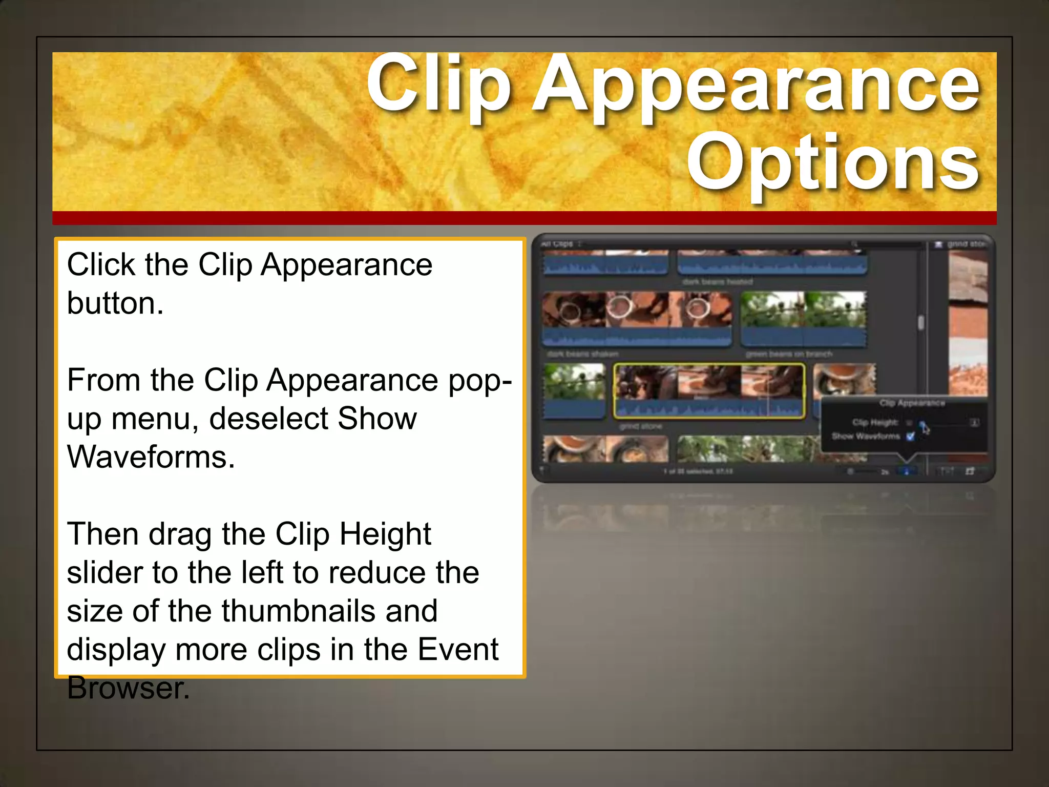 Clip Appearance
                              Options
Click the Clip Appearance
button.

From the Clip Appearance pop-
up menu, deselect Show
Waveforms.

Then drag the Clip Height
slider to the left to reduce the
size of the thumbnails and
display more clips in the Event
Browser.
 