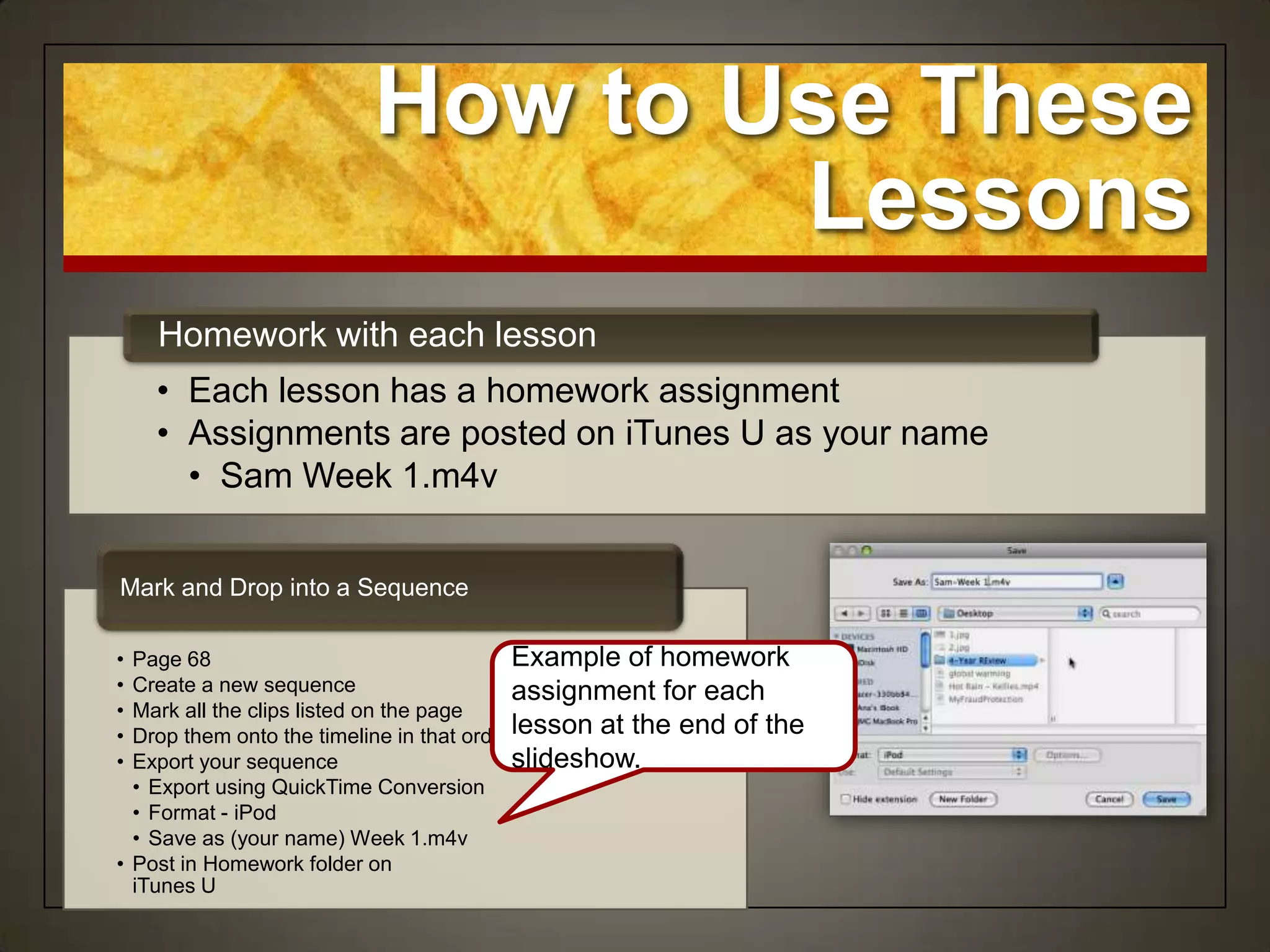 How to Use These
                                 Lessons
    Homework with each lesson
    • Each lesson has a homework assignment
    • Assignments are posted on iTunes U as your name
      • Sam Week 1.m4v


Mark and Drop into a Sequence

• Page 68                                  Example of homework
• Create a new sequence                    assignment for each
• Mark all the clips listed on the page
• Drop them onto the timeline in that orderlesson at the end of the
• Export your sequence                     slideshow.
  • Export using QuickTime Conversion
  • Format - iPod
  • Save as (your name) Week 1.m4v
• Post in Homework folder on
  iTunes U
 