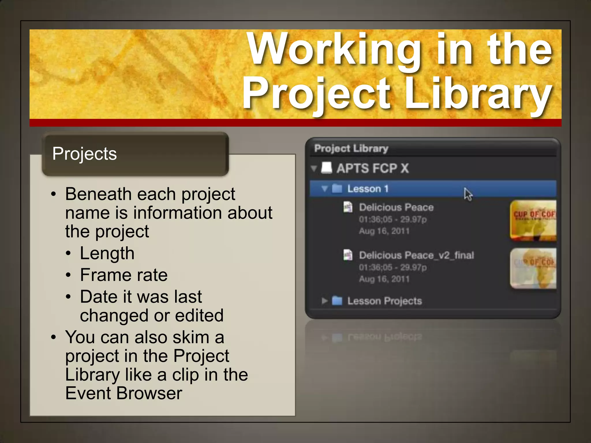 Working in the
                       Project Library
Projects

• Beneath each project
  name is information about
  the project
  • Length
  • Frame rate
  • Date it was last
    changed or edited
• You can also skim a
  project in the Project
  Library like a clip in the
  Event Browser
 