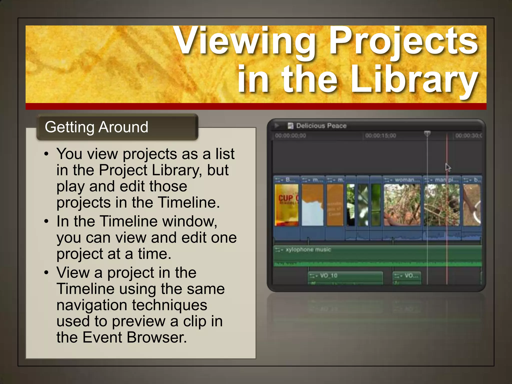 Viewing Projects
                      in the Library
Getting Around
• You view projects as a list
  in the Project Library, but
  play and edit those
  projects in the Timeline.
• In the Timeline window,
  you can view and edit one
  project at a time.
• View a project in the
  Timeline using the same
  navigation techniques
  used to preview a clip in
  the Event Browser.
 