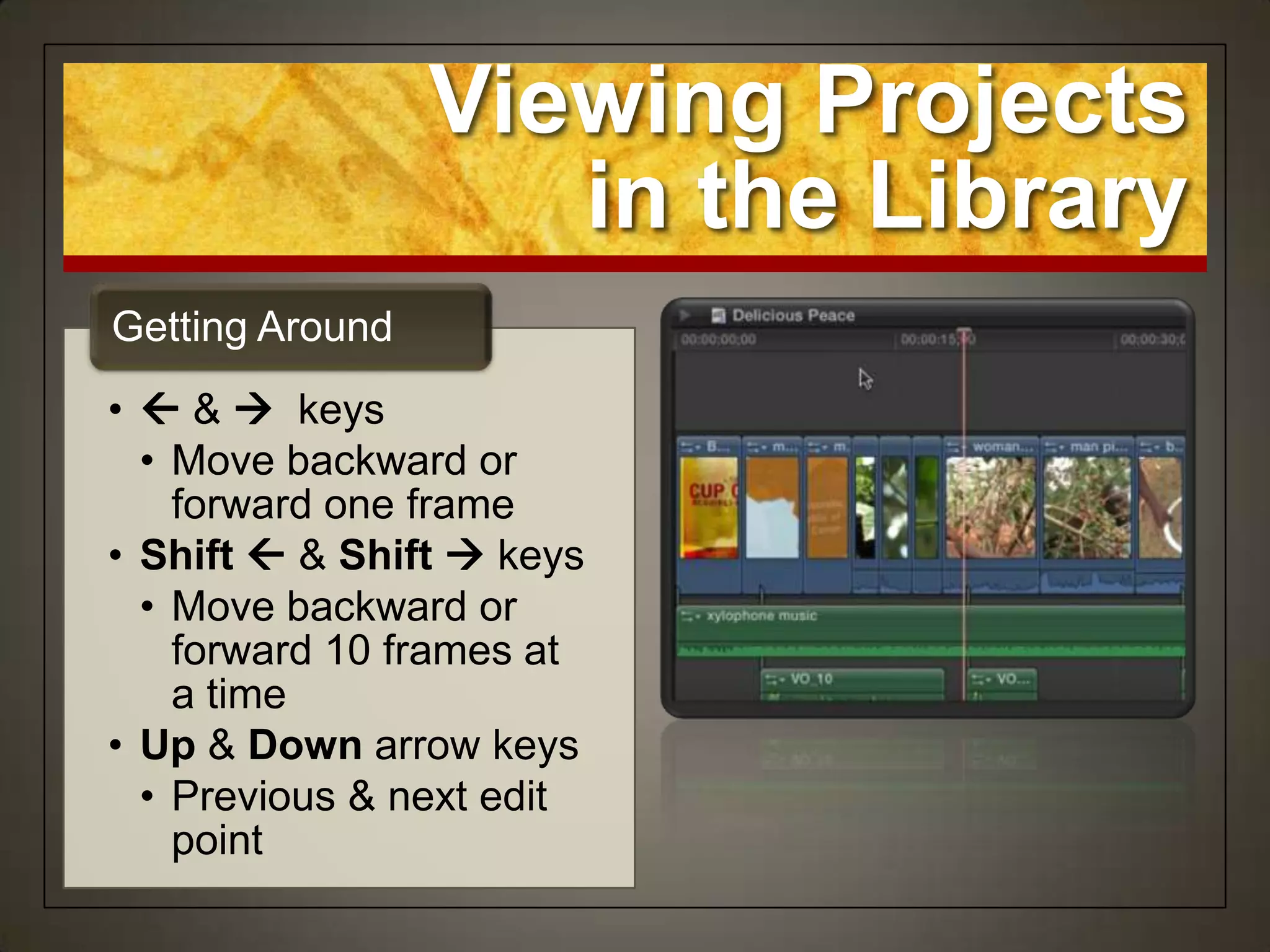 Viewing Projects
                    in the Library
Getting Around
•  &  keys
  • Move backward or
    forward one frame
• Shift  & Shift  keys
  • Move backward or
    forward 10 frames at
    a time
• Up & Down arrow keys
  • Previous & next edit
    point
 